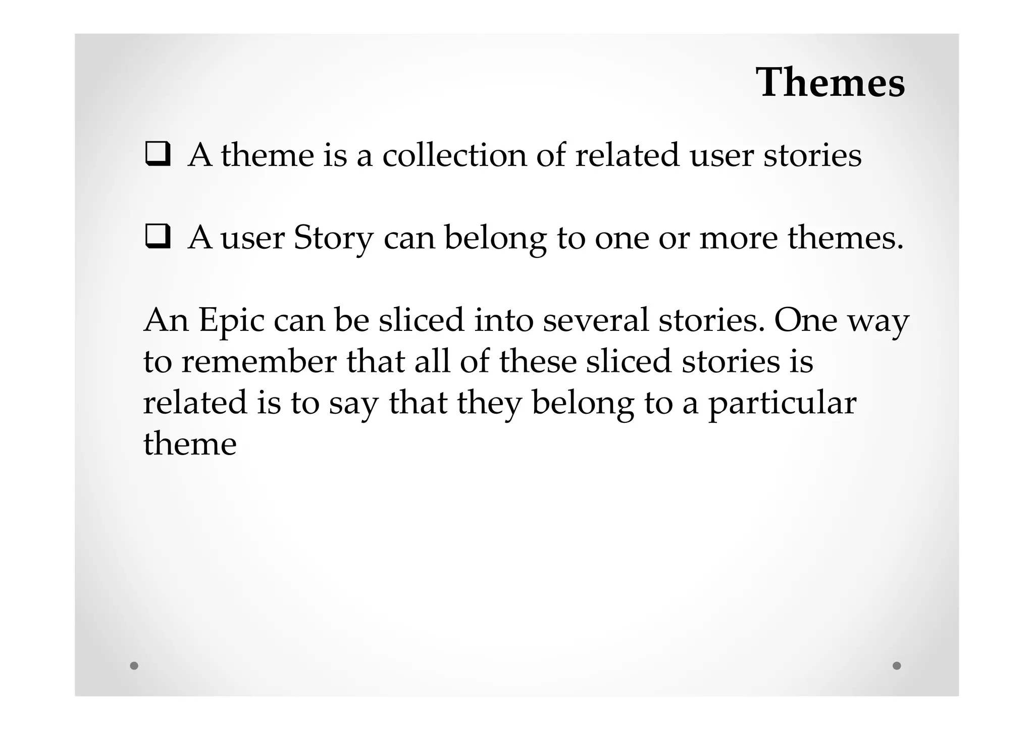 Themes
A theme is a collection of related user stories
A user Story can belong to one or more themes.
An Epic can be sliced into several stories. One way
to remember that all of these sliced stories is
related is to say that they belong to a particular
theme
 