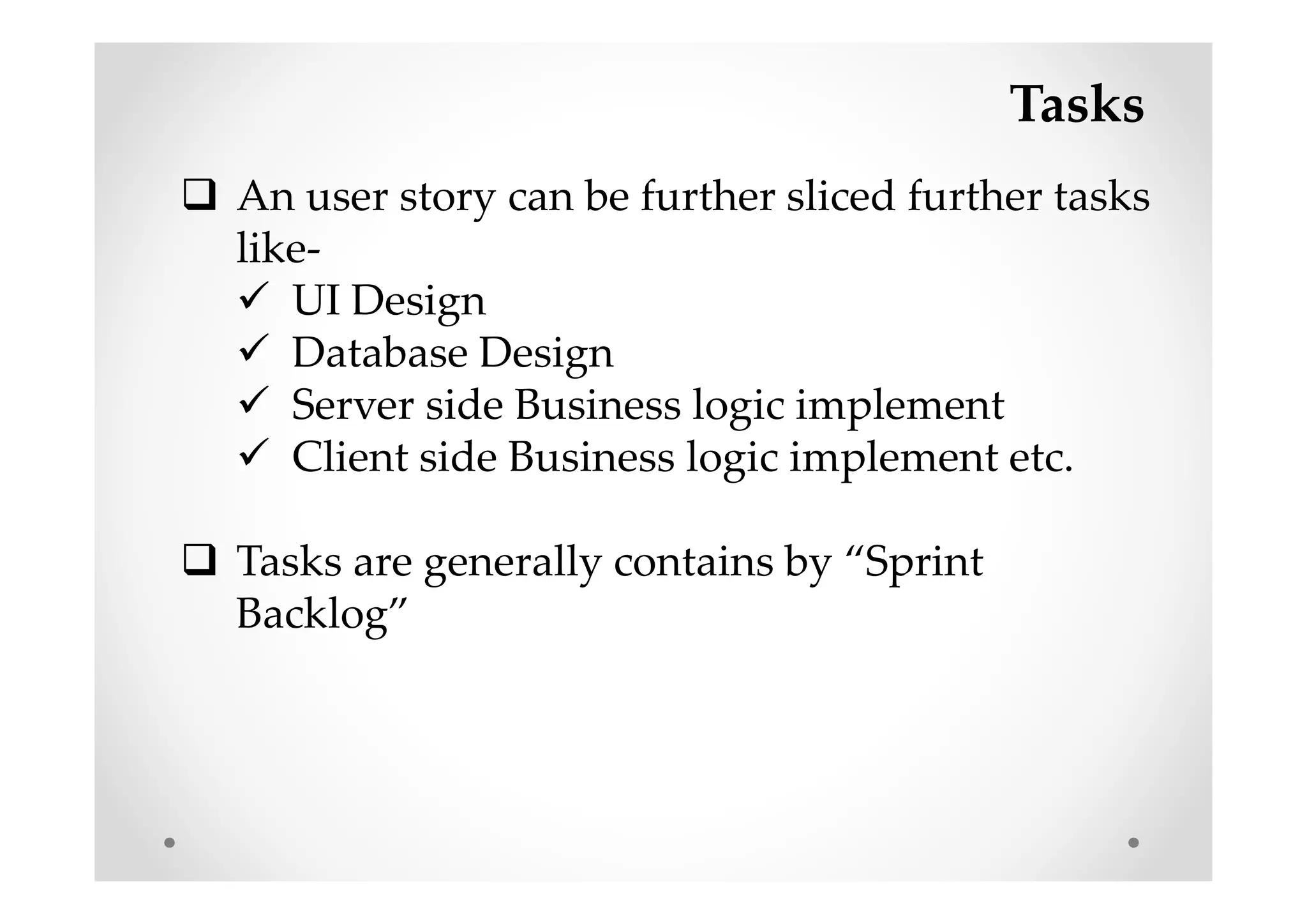 Tasks
An user story can be further sliced further tasks
like-
UI Design
Database Design
Server side Business logic implement
Client side Business logic implement etc.
Tasks are generally contains by “Sprint
Backlog”
 