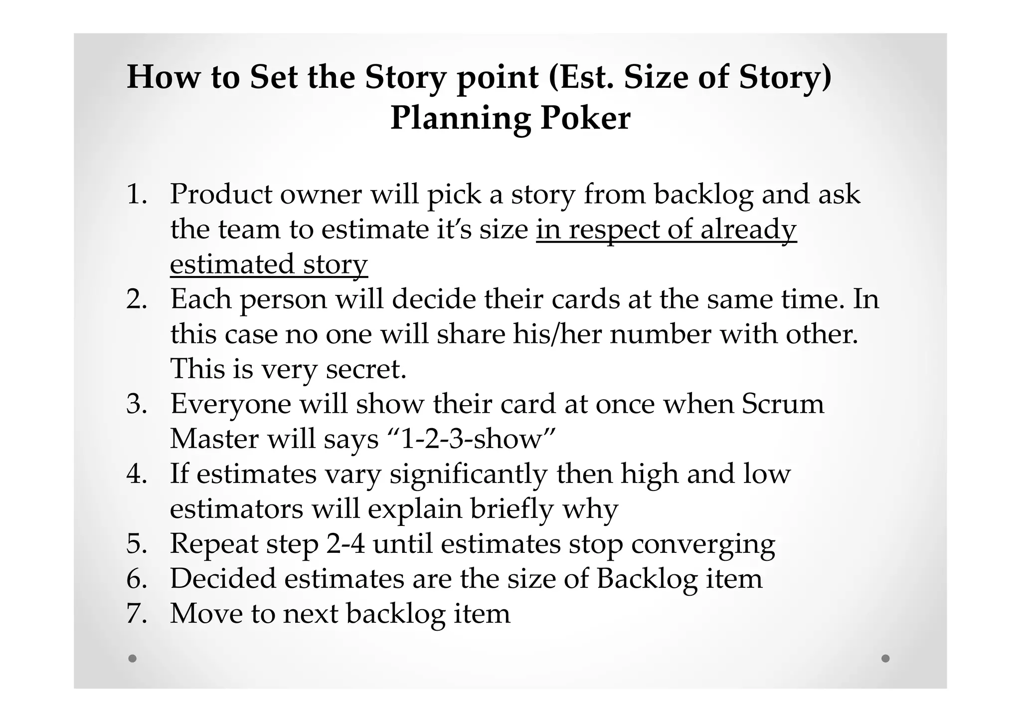 How to Set the Story point (Est. Size of Story)
Planning Poker
1. Product owner will pick a story from backlog and ask
the team to estimate it’s size in respect of already
estimated story
2. Each person will decide their cards at the same time. In
this case no one will share his/her number with other.
This is very secret.
3. Everyone will show their card at once when Scrum
Master will says “1-2-3-show”
4. If estimates vary significantly then high and low
estimators will explain briefly why
5. Repeat step 2-4 until estimates stop converging
6. Decided estimates are the size of Backlog item
7. Move to next backlog item
 