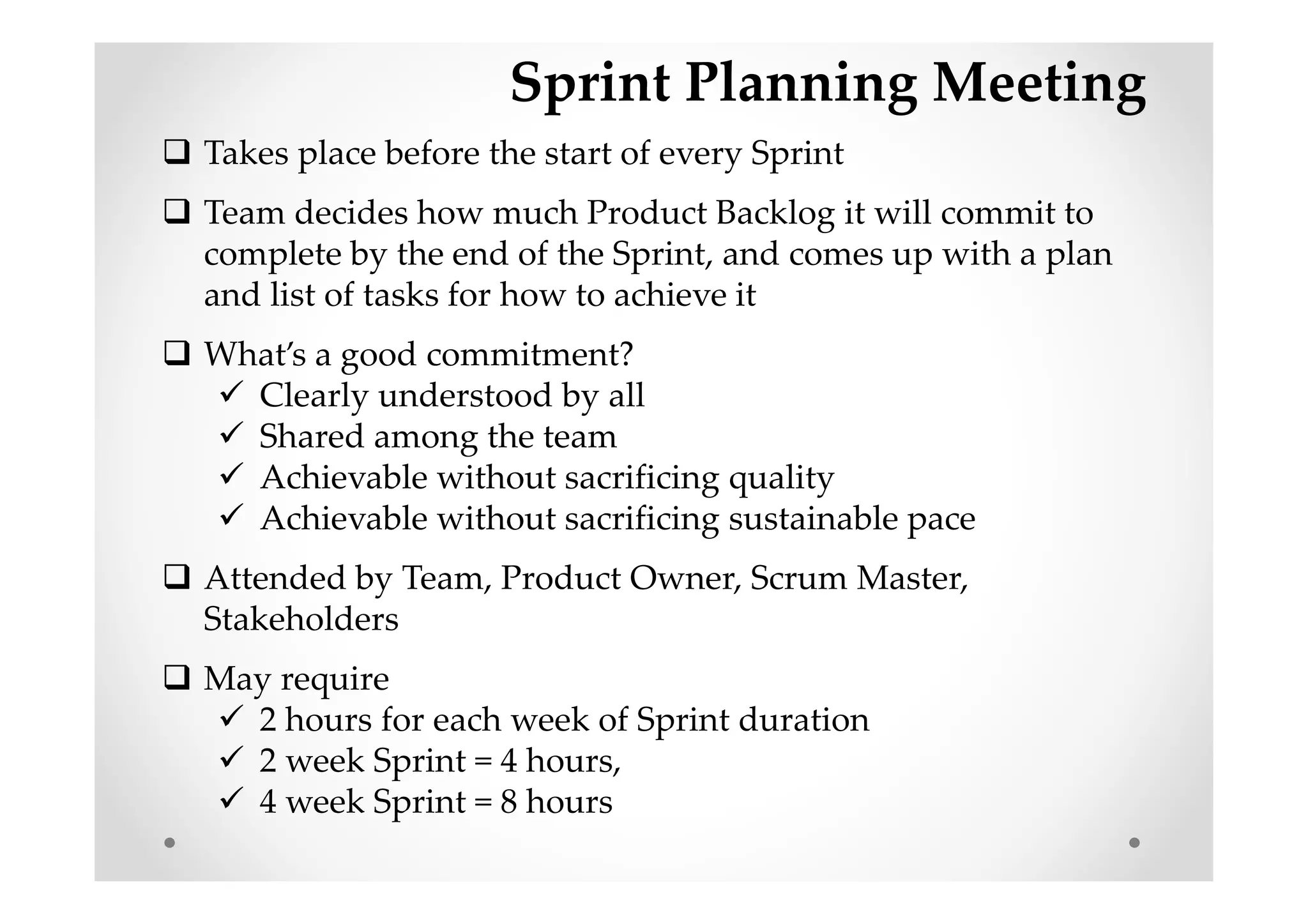 Sprint Planning Meeting
Takes place before the start of every Sprint
Team decides how much Product Backlog it will commit to
complete by the end of the Sprint, and comes up with a plan
and list of tasks for how to achieve it
What’s a good commitment?
Clearly understood by all
Shared among the team
Achievable without sacrificing quality
Achievable without sacrificing sustainable pace
Attended by Team, Product Owner, Scrum Master,
Stakeholders
May require
2 hours for each week of Sprint duration
2 week Sprint = 4 hours,
4 week Sprint = 8 hours
 