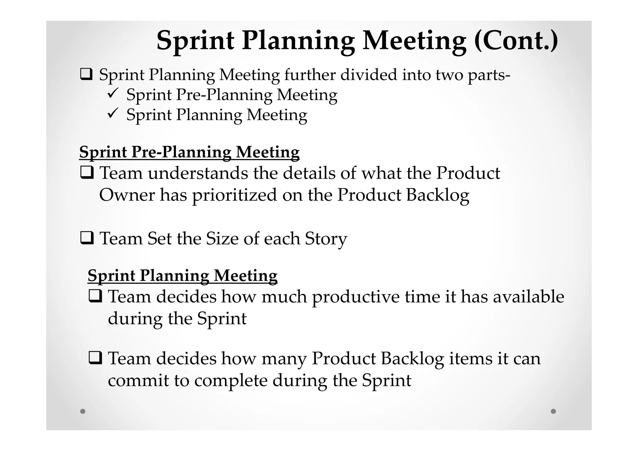 Sprint Planning Meeting (Cont.)
Sprint Planning Meeting further divided into two parts-
Sprint Pre-Planning Meeting
Sprint Planning Meeting
Sprint Pre-Planning Meeting
Team understands the details of what the Product
Owner has prioritized on the Product Backlog
Team Set the Size of each Story
Sprint Planning Meeting
Team decides how much productive time it has available
during the Sprint
Team decides how many Product Backlog items it can
commit to complete during the Sprint
 