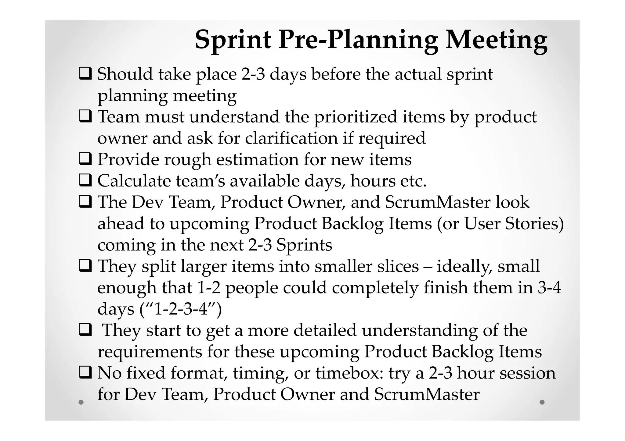 Sprint Pre-Planning Meeting
Should take place 2-3 days before the actual sprint
planning meeting
Team must understand the prioritized items by product
owner and ask for clarification if required
Provide rough estimation for new items
Calculate team’s available days, hours etc.
The Dev Team, Product Owner, and ScrumMaster look
ahead to upcoming Product Backlog Items (or User Stories)
coming in the next 2-3 Sprints
They split larger items into smaller slices – ideally, small
enough that 1-2 people could completely finish them in 3-4
days (“1-2-3-4”)
They start to get a more detailed understanding of the
requirements for these upcoming Product Backlog Items
No fixed format, timing, or timebox: try a 2-3 hour session
for Dev Team, Product Owner and ScrumMaster
 