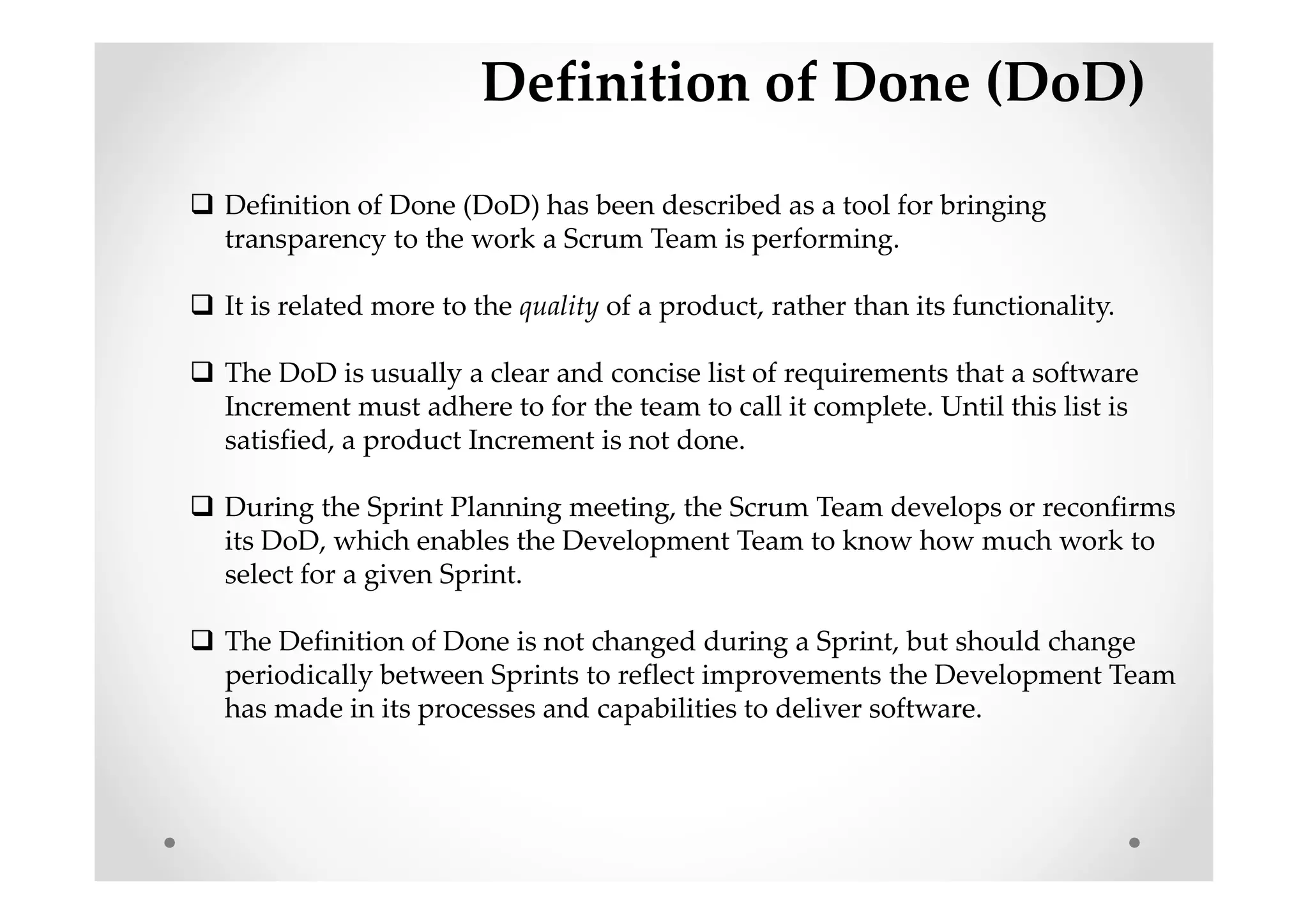 Definition of Done (DoD)
Definition of Done (DoD) has been described as a tool for bringing
transparency to the work a Scrum Team is performing.
It is related more to the quality of a product, rather than its functionality.
The DoD is usually a clear and concise list of requirements that a software
Increment must adhere to for the team to call it complete. Until this list is
satisfied, a product Increment is not done.
During the Sprint Planning meeting, the Scrum Team develops or reconfirms
its DoD, which enables the Development Team to know how much work to
select for a given Sprint.
The Definition of Done is not changed during a Sprint, but should change
periodically between Sprints to reflect improvements the Development Team
has made in its processes and capabilities to deliver software.
 