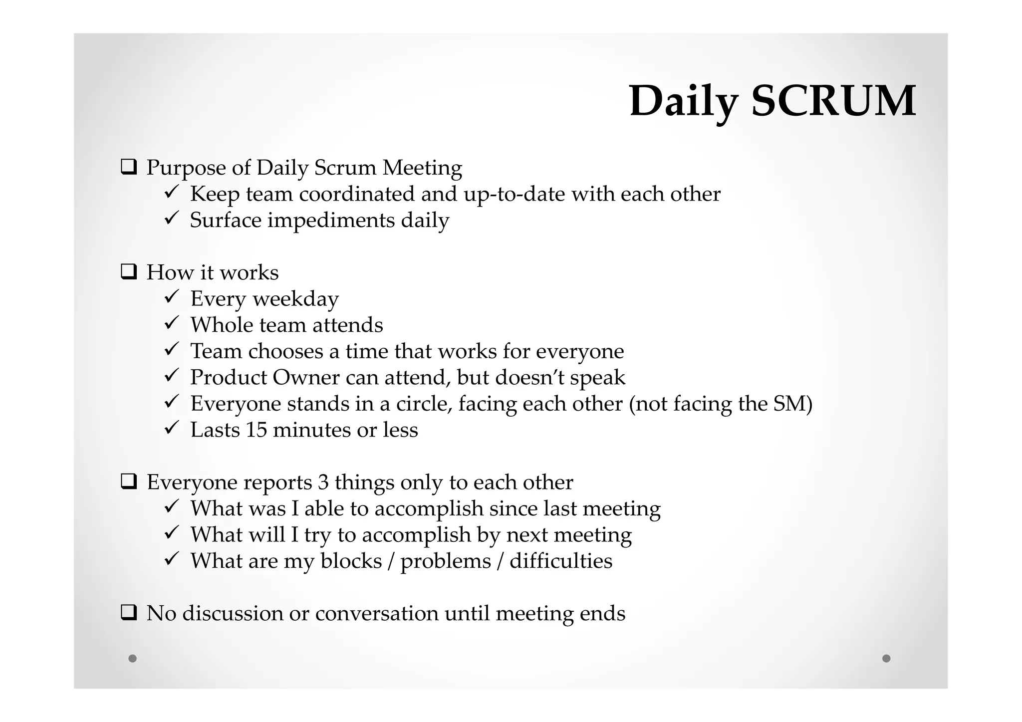 Daily SCRUM
Purpose of Daily Scrum Meeting
Keep team coordinated and up-to-date with each other
Surface impediments daily
How it works
Every weekday
Whole team attends
Team chooses a time that works for everyone
Product Owner can attend, but doesn’t speak
Everyone stands in a circle, facing each other (not facing the SM)
Lasts 15 minutes or less
Everyone reports 3 things only to each other
What was I able to accomplish since last meeting
What will I try to accomplish by next meeting
What are my blocks / problems / difficulties
No discussion or conversation until meeting ends
 
