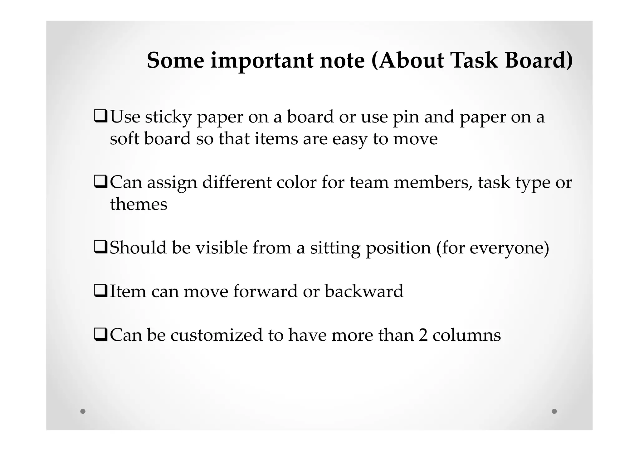 Some important note (About Task Board)
Use sticky paper on a board or use pin and paper on a
soft board so that items are easy to move
Can assign different color for team members, task type or
themes
Should be visible from a sitting position (for everyone)
Item can move forward or backward
Can be customized to have more than 2 columns
 