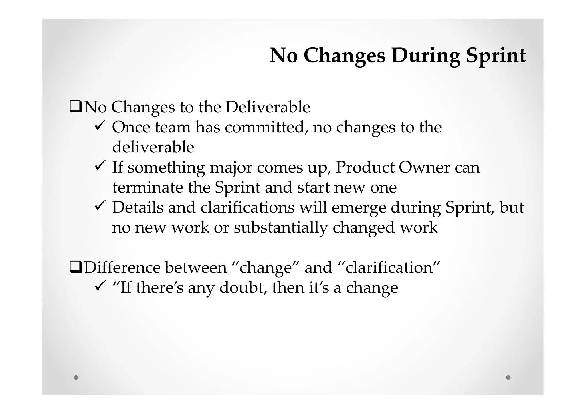 No Changes During Sprint
No Changes to the Deliverable
Once team has committed, no changes to the
deliverable
If something major comes up, Product Owner can
terminate the Sprint and start new one
Details and clarifications will emerge during Sprint, but
no new work or substantially changed work
Difference between “change” and “clarification”
“If there’s any doubt, then it’s a change
 