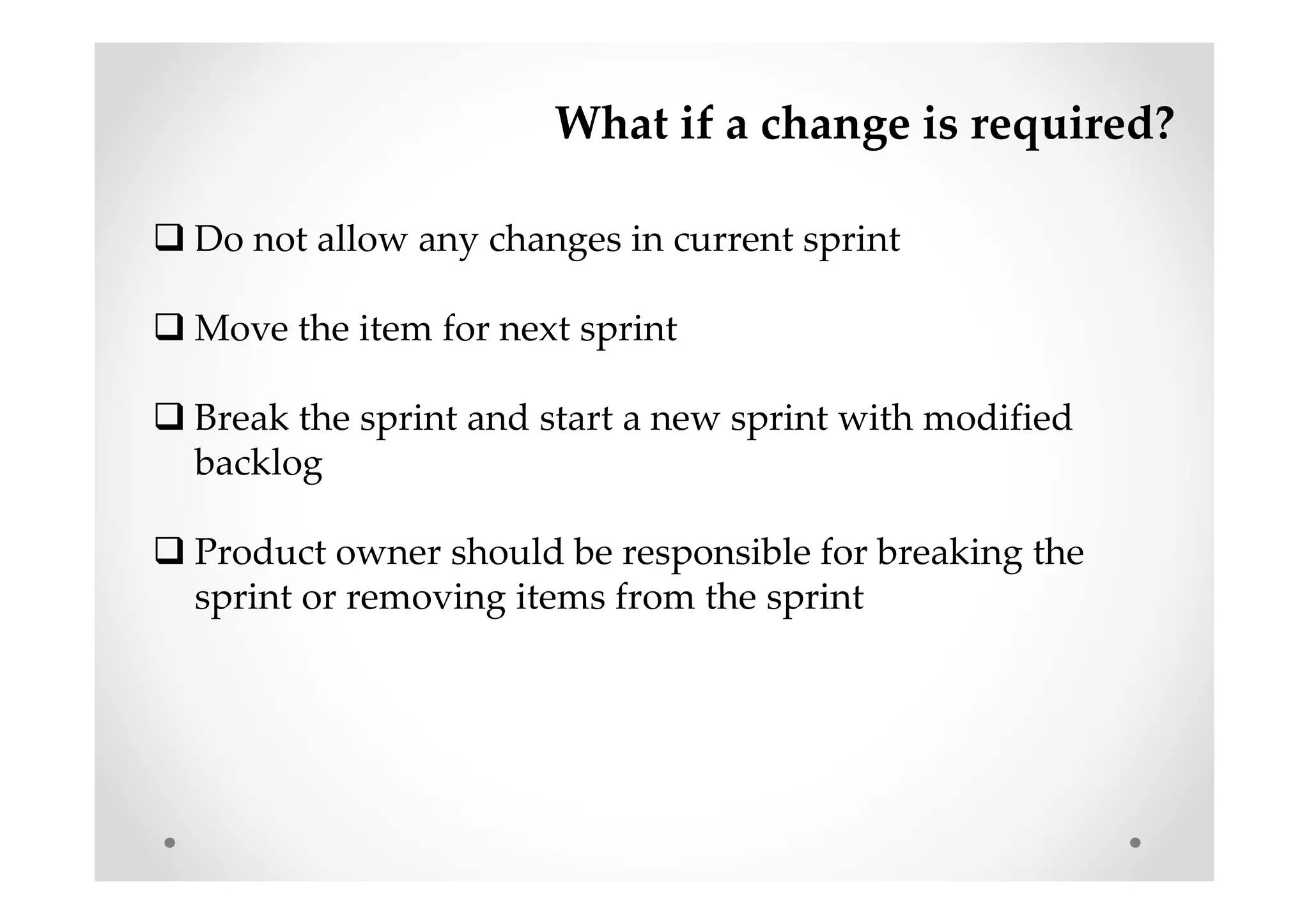 What if a change is required?
Do not allow any changes in current sprint
Move the item for next sprint
Break the sprint and start a new sprint with modified
backlog
Product owner should be responsible for breaking the
sprint or removing items from the sprint
 