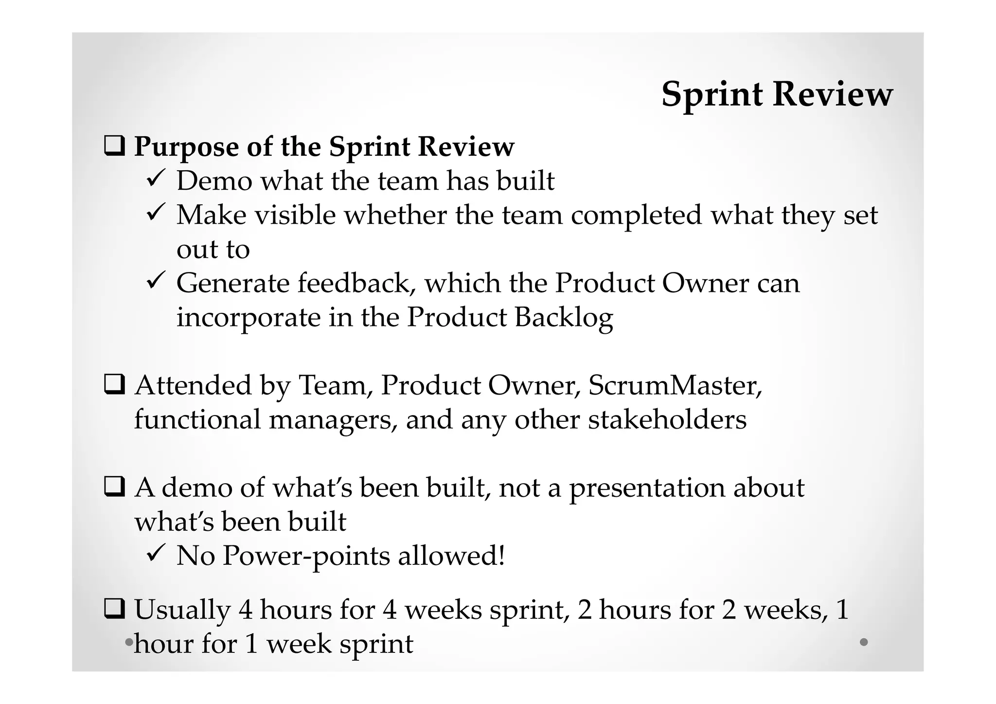 Sprint Review
Purpose of the Sprint Review
Demo what the team has built
Make visible whether the team completed what they set
out to
Generate feedback, which the Product Owner can
incorporate in the Product Backlog
Attended by Team, Product Owner, ScrumMaster,
functional managers, and any other stakeholders
A demo of what’s been built, not a presentation about
what’s been built
No Power-points allowed!
Usually 4 hours for 4 weeks sprint, 2 hours for 2 weeks, 1
hour for 1 week sprint
 