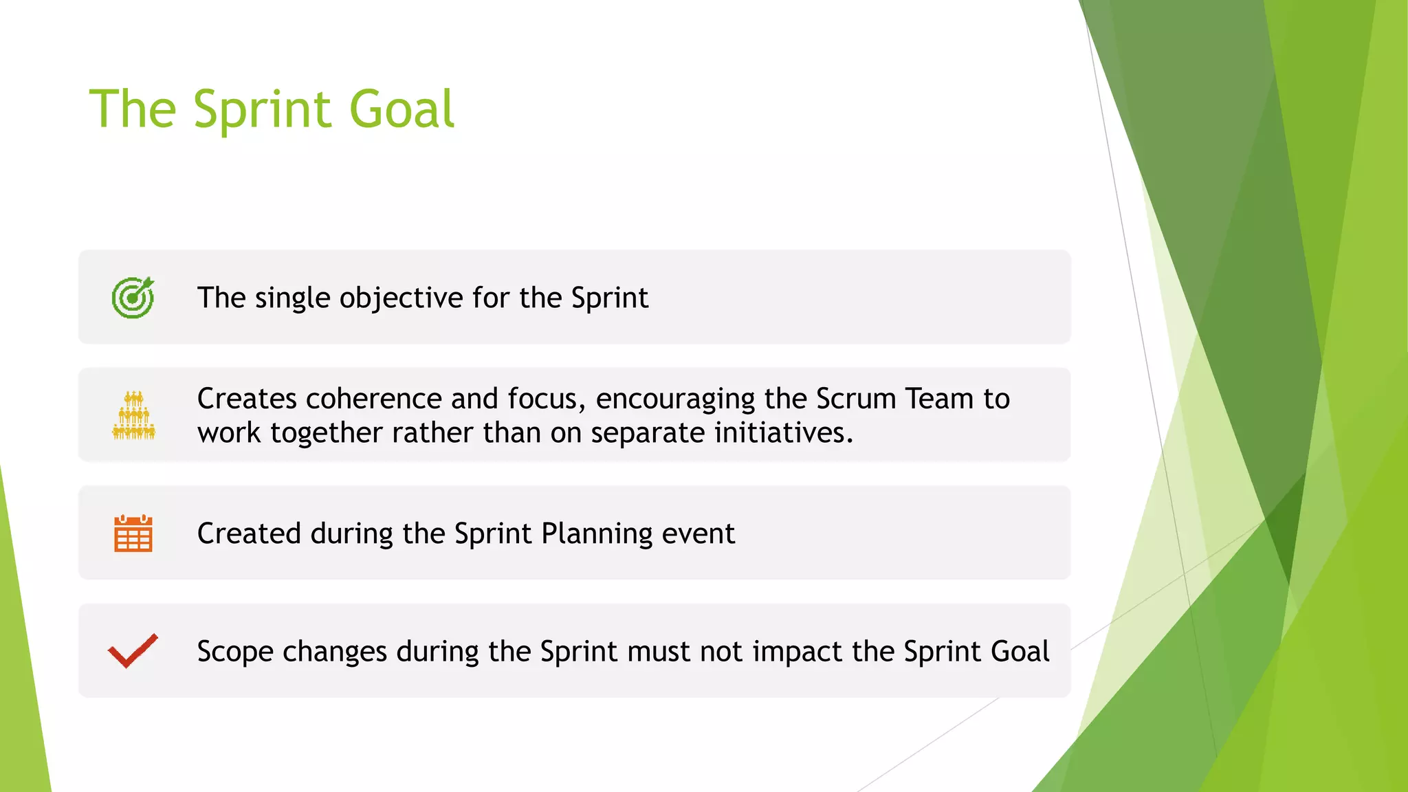 The Sprint Goal
The single objective for the Sprint
Creates coherence and focus, encouraging the Scrum Team to
work together rather than on separate initiatives.
Created during the Sprint Planning event
Scope changes during the Sprint must not impact the Sprint Goal
 