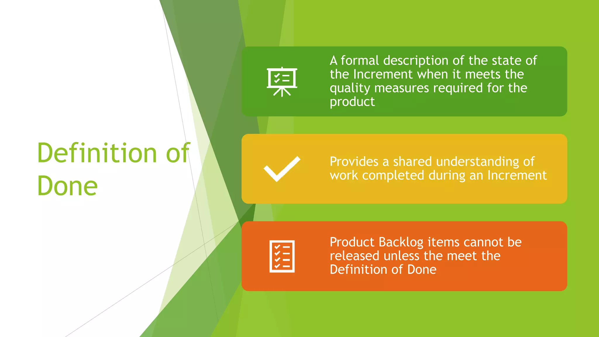 Definition of
Done
A formal description of the state of
the Increment when it meets the
quality measures required for the
product
Provides a shared understanding of
work completed during an Increment
Product Backlog items cannot be
released unless the meet the
Definition of Done
 