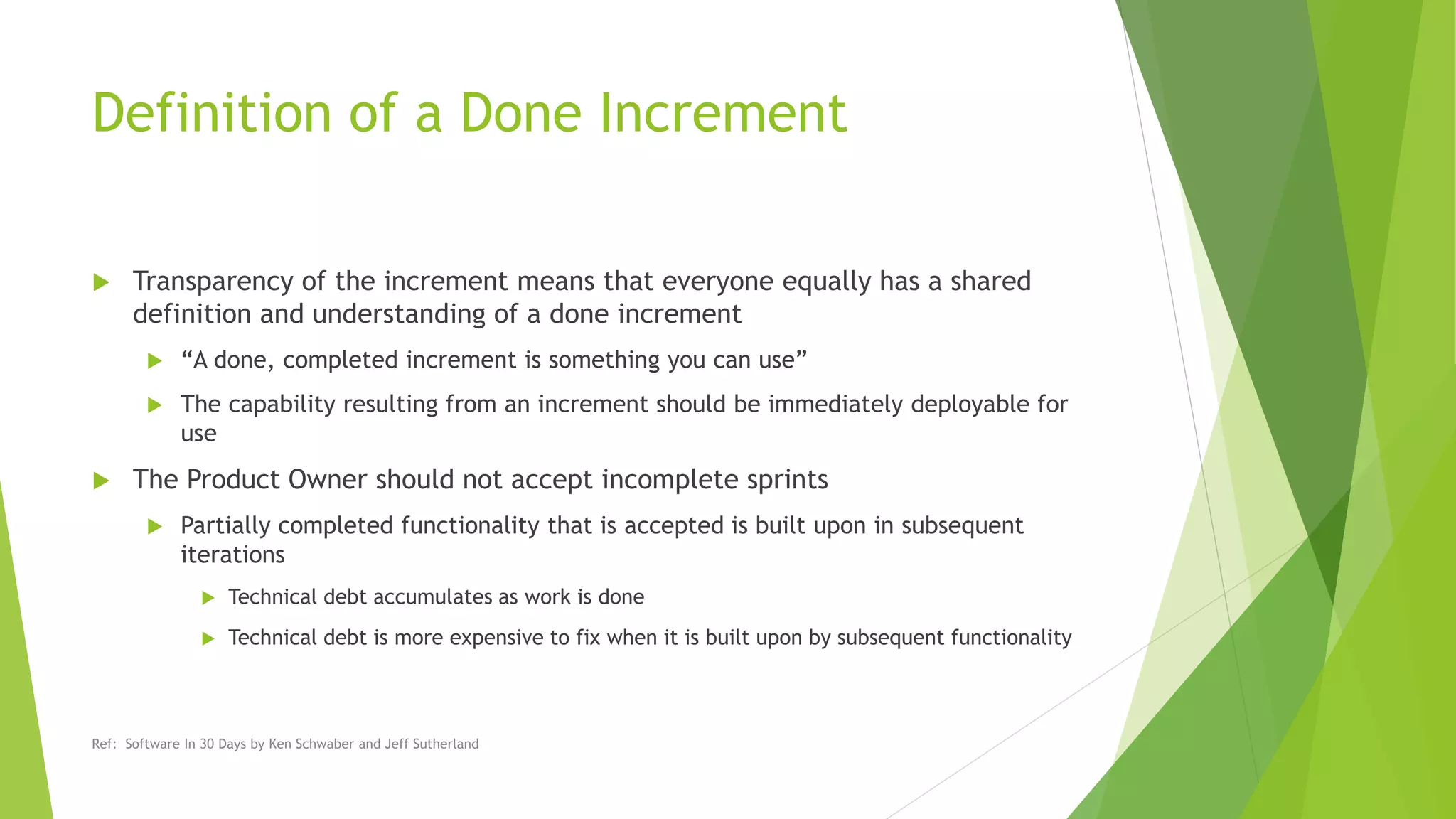 Definition of a Done Increment
 Transparency of the increment means that everyone equally has a shared
definition and understanding of a done increment
 “A done, completed increment is something you can use”
 The capability resulting from an increment should be immediately deployable for
use
 The Product Owner should not accept incomplete sprints
 Partially completed functionality that is accepted is built upon in subsequent
iterations
 Technical debt accumulates as work is done
 Technical debt is more expensive to fix when it is built upon by subsequent functionality
Ref: Software In 30 Days by Ken Schwaber and Jeff Sutherland
 