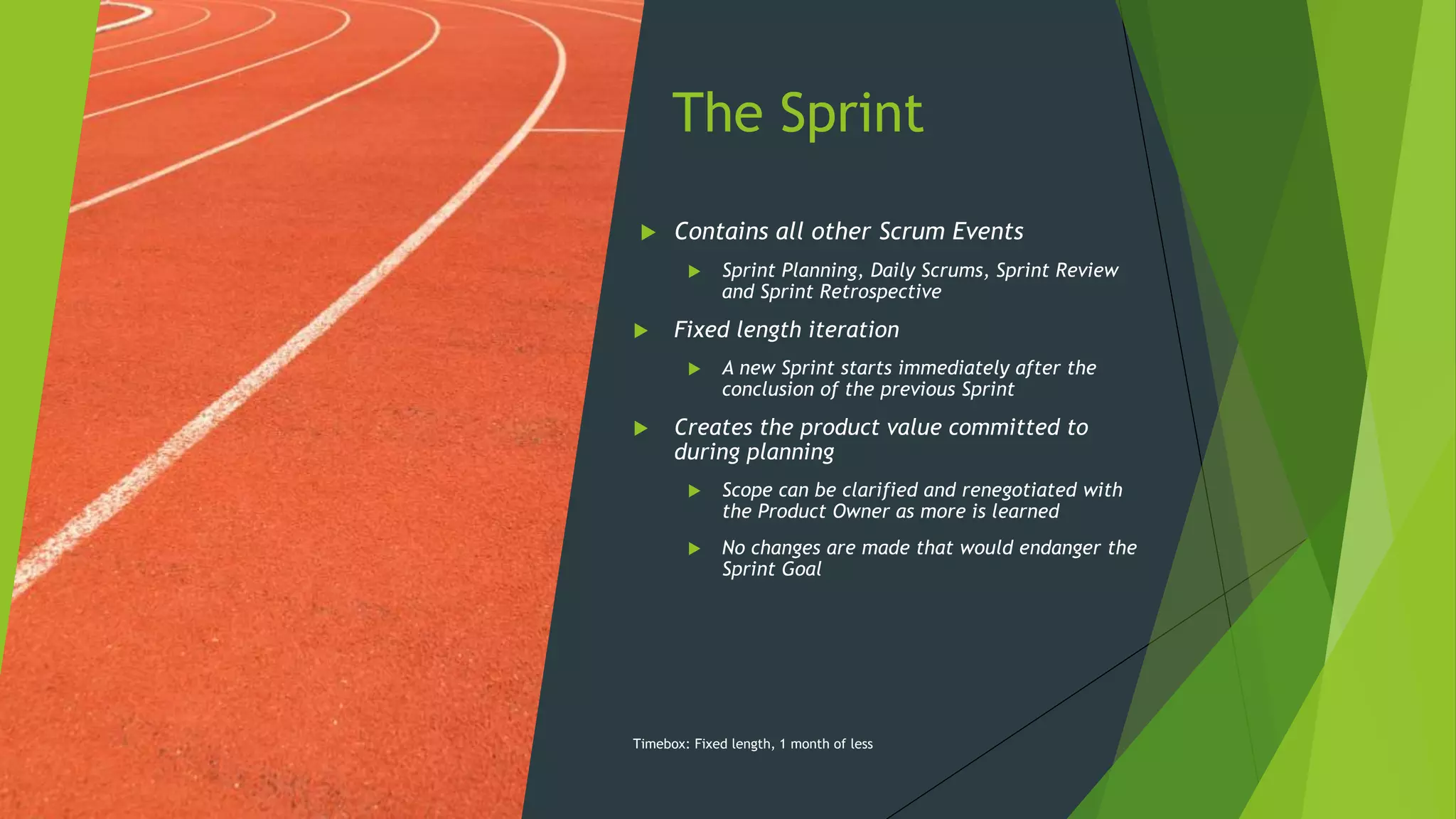 The Sprint
 Contains all other Scrum Events
 Sprint Planning, Daily Scrums, Sprint Review
and Sprint Retrospective
 Fixed length iteration
 A new Sprint starts immediately after the
conclusion of the previous Sprint
 Creates the product value committed to
during planning
 Scope can be clarified and renegotiated with
the Product Owner as more is learned
 No changes are made that would endanger the
Sprint Goal
Timebox: Fixed length, 1 month of less
 