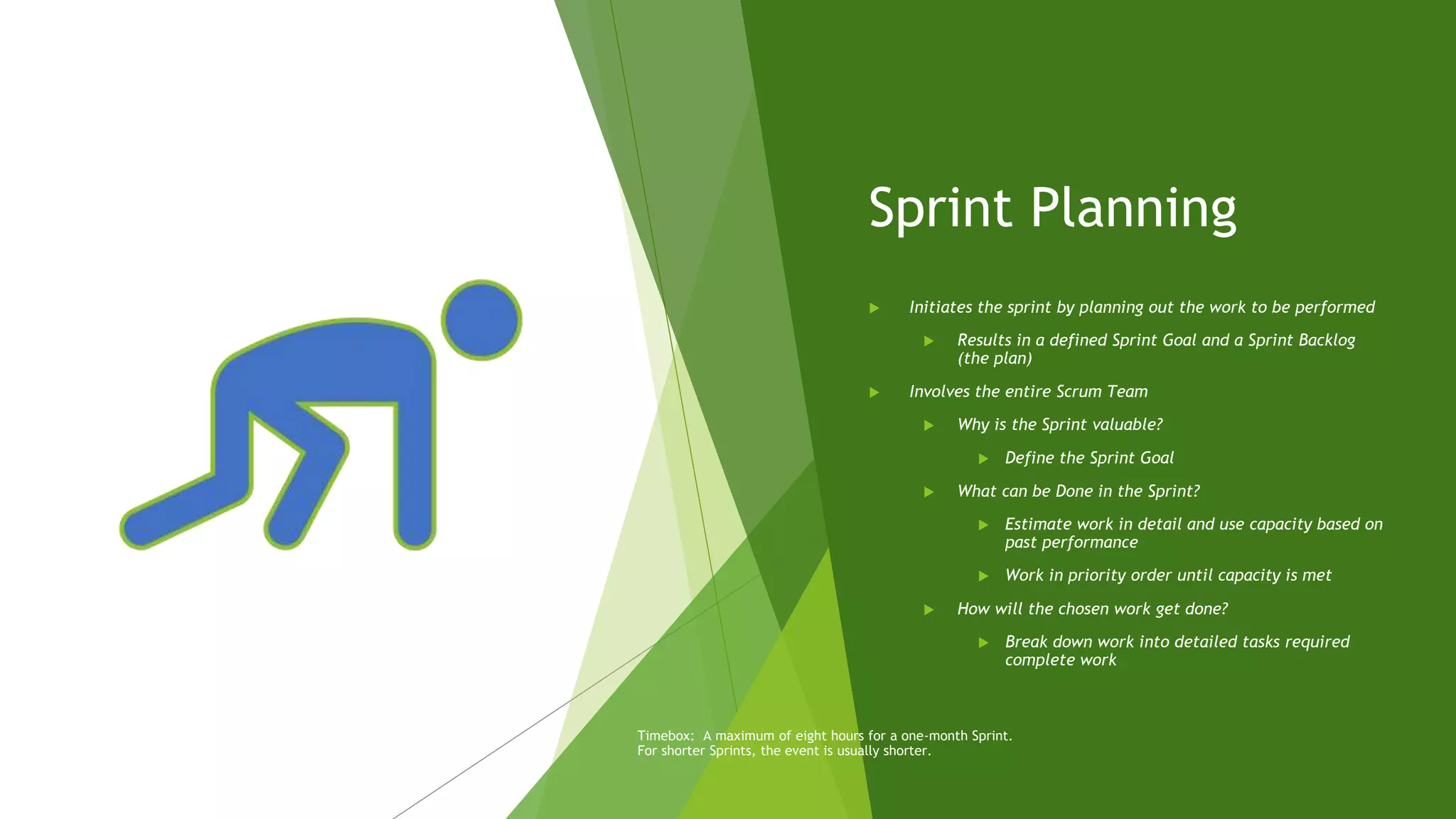 Sprint Planning
 Initiates the sprint by planning out the work to be performed
 Results in a defined Sprint Goal and a Sprint Backlog
(the plan)
 Involves the entire Scrum Team
 Why is the Sprint valuable?
 Define the Sprint Goal
 What can be Done in the Sprint?
 Estimate work in detail and use capacity based on
past performance
 Work in priority order until capacity is met
 How will the chosen work get done?
 Break down work into detailed tasks required
complete work
Timebox: A maximum of eight hours for a one-month Sprint.
For shorter Sprints, the event is usually shorter.
 