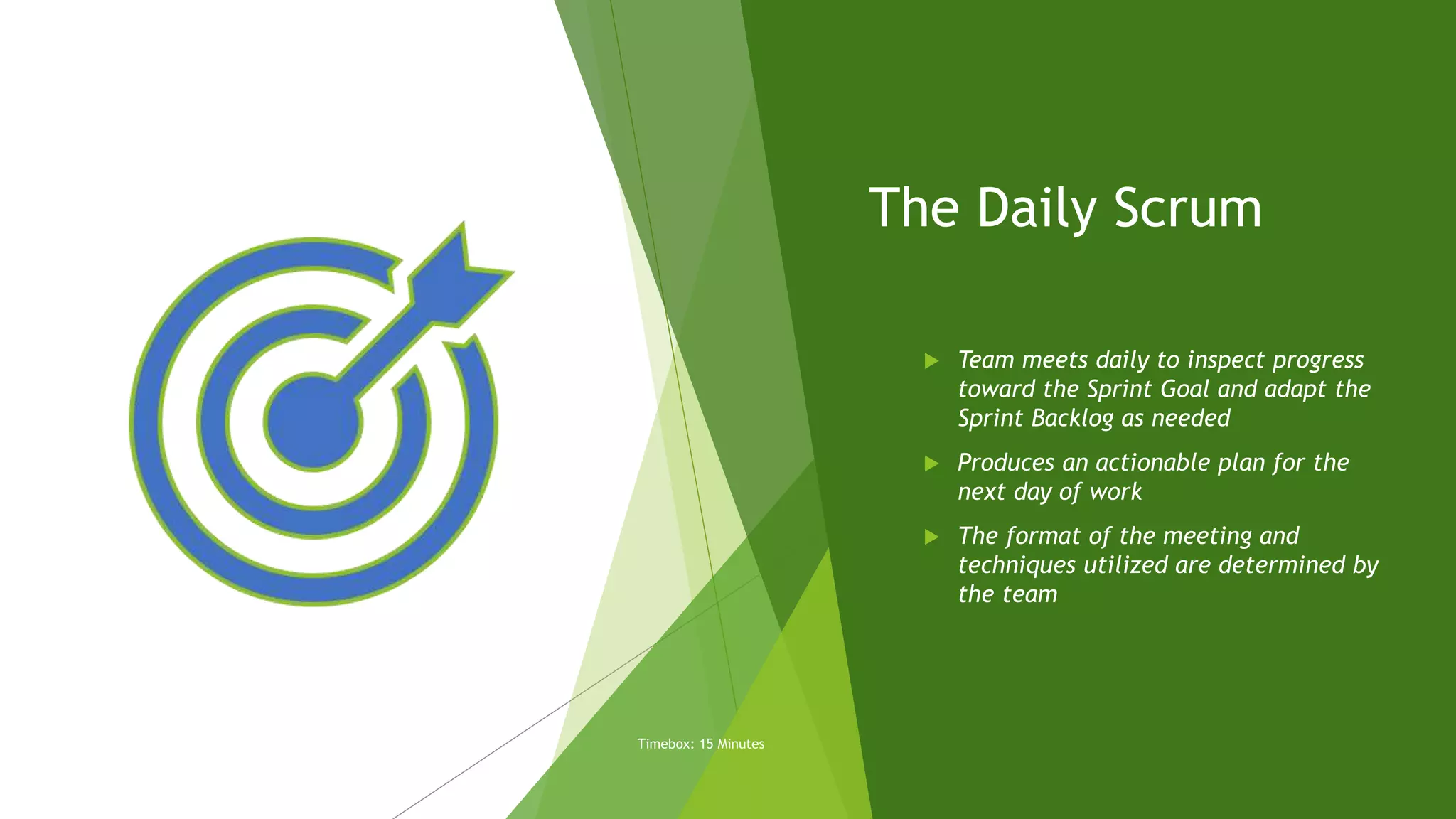 The Daily Scrum
 Team meets daily to inspect progress
toward the Sprint Goal and adapt the
Sprint Backlog as needed
 Produces an actionable plan for the
next day of work
 The format of the meeting and
techniques utilized are determined by
the team
Timebox: 15 Minutes
 
