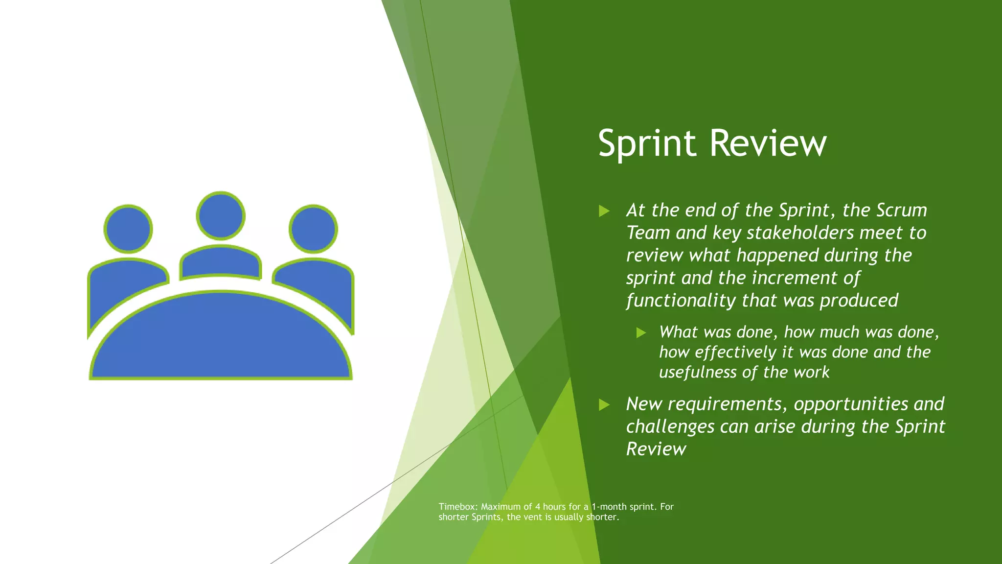 Sprint Review
 At the end of the Sprint, the Scrum
Team and key stakeholders meet to
review what happened during the
sprint and the increment of
functionality that was produced
 What was done, how much was done,
how effectively it was done and the
usefulness of the work
 New requirements, opportunities and
challenges can arise during the Sprint
Review
Timebox: Maximum of 4 hours for a 1-month sprint. For
shorter Sprints, the vent is usually shorter.
 