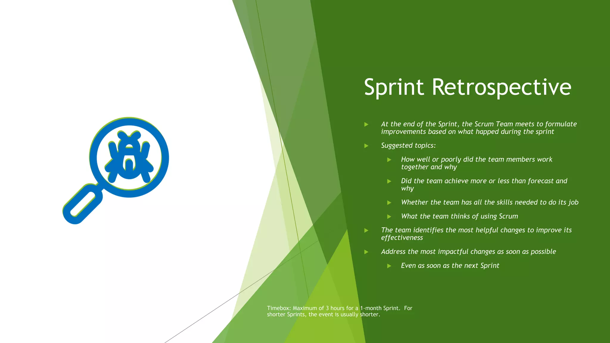 Sprint Retrospective
 At the end of the Sprint, the Scrum Team meets to formulate
improvements based on what happed during the sprint
 Suggested topics:
 How well or poorly did the team members work
together and why
 Did the team achieve more or less than forecast and
why
 Whether the team has all the skills needed to do its job
 What the team thinks of using Scrum
 The team identifies the most helpful changes to improve its
effectiveness
 Address the most impactful changes as soon as possible
 Even as soon as the next Sprint
Timebox: Maximum of 3 hours for a 1-month Sprint. For
shorter Sprints, the event is usually shorter.
 