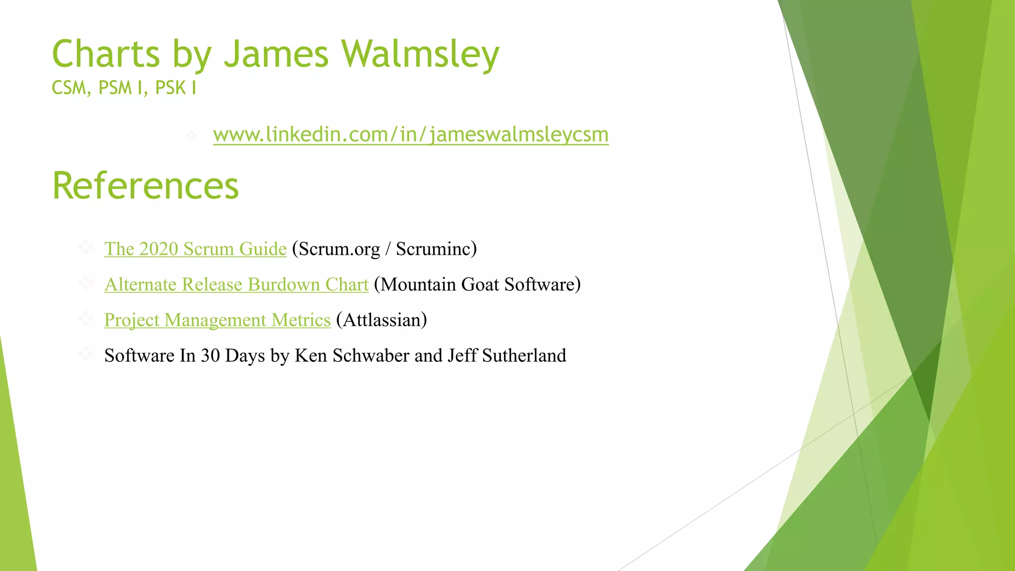 References
 The 2020 Scrum Guide (Scrum.org / Scruminc)
 Alternate Release Burdown Chart (Mountain Goat Software)
 Project Management Metrics (Attlassian)
 Software In 30 Days by Ken Schwaber and Jeff Sutherland
Charts by James Walmsley
CSM, PSM I, PSK I
 www.linkedin.com/in/jameswalmsleycsm
 
