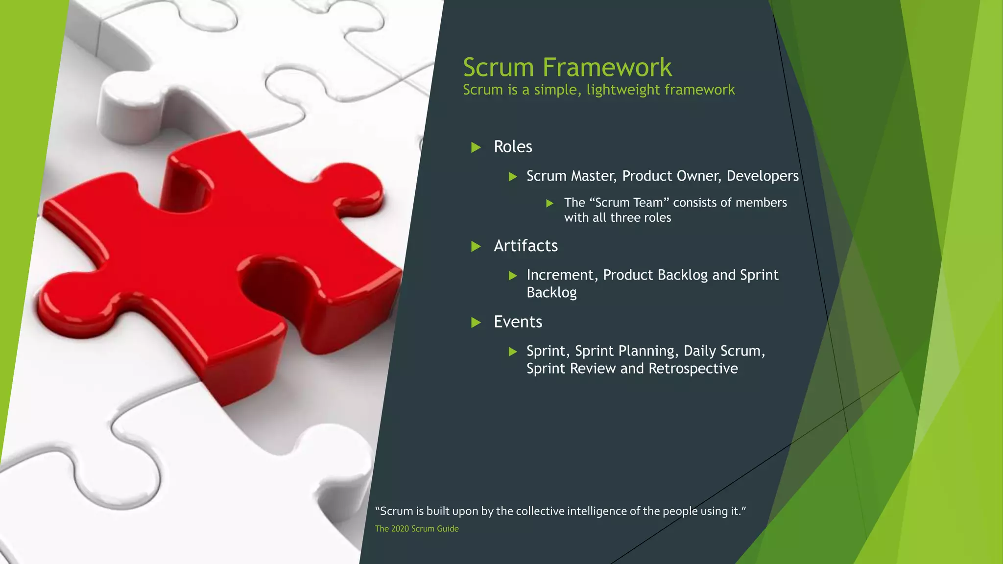Scrum Framework
Scrum is a simple, lightweight framework
 Roles
 Scrum Master, Product Owner, Developers
 The “Scrum Team” consists of members
with all three roles
 Artifacts
 Increment, Product Backlog and Sprint
Backlog
 Events
 Sprint, Sprint Planning, Daily Scrum,
Sprint Review and Retrospective
“Scrum is built upon by the collective intelligence of the people using it.”
The 2020 Scrum Guide
 