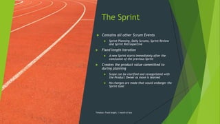 The Sprint
 Contains all other Scrum Events
 Sprint Planning, Daily Scrums, Sprint Review
and Sprint Retrospective
 Fixed length iteration
 A new Sprint starts immediately after the
conclusion of the previous Sprint
 Creates the product value committed to
during planning
 Scope can be clarified and renegotiated with
the Product Owner as more is learned
 No changes are made that would endanger the
Sprint Goal
Timebox: Fixed length, 1 month of less
 