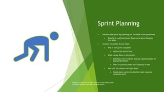 Sprint Planning
 Initiates the sprint by planning out the work to be performed
 Results in a defined Sprint Goal and a Sprint Backlog
(the plan)
 Involves the entire Scrum Team
 Why is the Sprint valuable?
 Define the Sprint Goal
 What can be Done in the Sprint?
 Estimate work in detail and use capacity based on
past performance
 Work in priority order until capacity is met
 How will the chosen work get done?
 Break down work into detailed tasks required
complete work
Timebox: A maximum of eight hours for a one-month Sprint.
For shorter Sprints, the event is usually shorter.
 