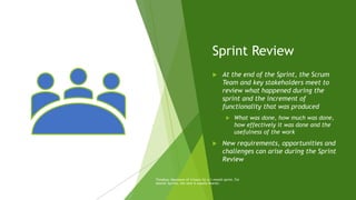 Sprint Review
 At the end of the Sprint, the Scrum
Team and key stakeholders meet to
review what happened during the
sprint and the increment of
functionality that was produced
 What was done, how much was done,
how effectively it was done and the
usefulness of the work
 New requirements, opportunities and
challenges can arise during the Sprint
Review
Timebox: Maximum of 4 hours for a 1-month sprint. For
shorter Sprints, the vent is usually shorter.
 