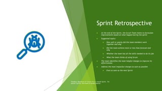Sprint Retrospective
 At the end of the Sprint, the Scrum Team meets to formulate
improvements based on what happed during the sprint
 Suggested topics:
 How well or poorly did the team members work
together and why
 Did the team achieve more or less than forecast and
why
 Whether the team has all the skills needed to do its job
 What the team thinks of using Scrum
 The team identifies the most helpful changes to improve its
effectiveness
 Address the most impactful changes as soon as possible
 Even as soon as the next Sprint
Timebox: Maximum of 3 hours for a 1-month Sprint. For
shorter Sprints, the event is usually shorter.
 