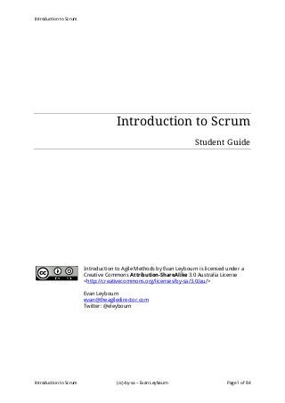 Introduction to Scrum
Introduction to Scrum (cc)-by-sa – Evan Leybourn Page 1 of 84
Introduction to Scrum
Student Guide
Introduction to Agile Methods by Evan Leybourn is licensed under a
Creative Commons Attribution-ShareAlike 3.0 Australia License
<http://creativecommons.org/licenses/by-sa/3.0/au/>
Evan Leybourn
evan@theagiledirector.com
Twitter: @eleybourn
 