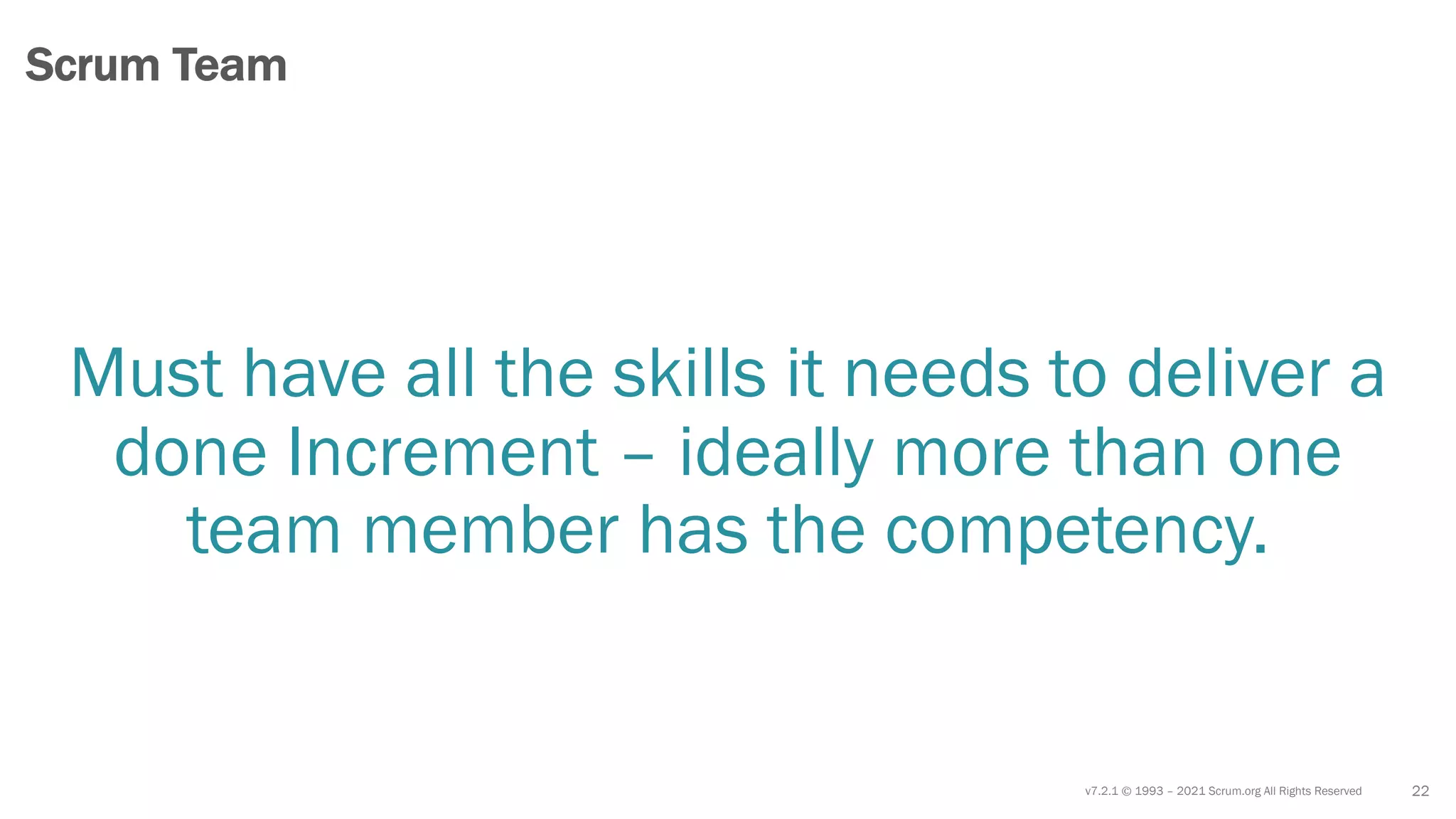 v7.2.1 © 1993 – 2021 Scrum.org All Rights Reserved
Must have all the skills it needs to deliver a
done Increment – ideally more than one
team member has the competency.
22
Scrum Team
 