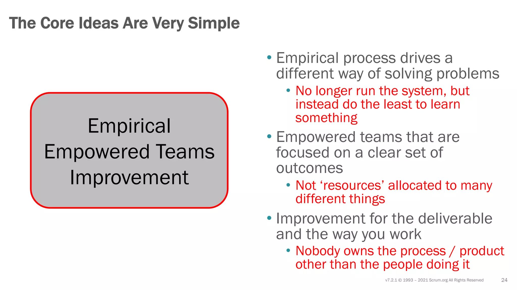 v7.2.1 © 1993 – 2021 Scrum.org All Rights Reserved 24
The Core Ideas Are Very Simple
Empirical
Empowered Teams
Improvement
• Empirical process drives a
different way of solving problems
• No longer run the system, but
instead do the least to learn
something
• Empowered teams that are
focused on a clear set of
outcomes
• Not ‘resources’ allocated to many
different things
• Improvement for the deliverable
and the way you work
• Nobody owns the process / product
other than the people doing it
 
