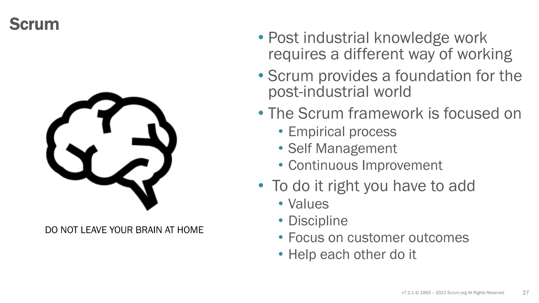 v7.2.1 © 1993 – 2021 Scrum.org All Rights Reserved
• Post industrial knowledge work
requires a different way of working
• Scrum provides a foundation for the
post-industrial world
• The Scrum framework is focused on
• Empirical process
• Self Management
• Continuous Improvement
• To do it right you have to add
• Values
• Discipline
• Focus on customer outcomes
• Help each other do it
27
Scrum
DO NOT LEAVE YOUR BRAIN AT HOME
 