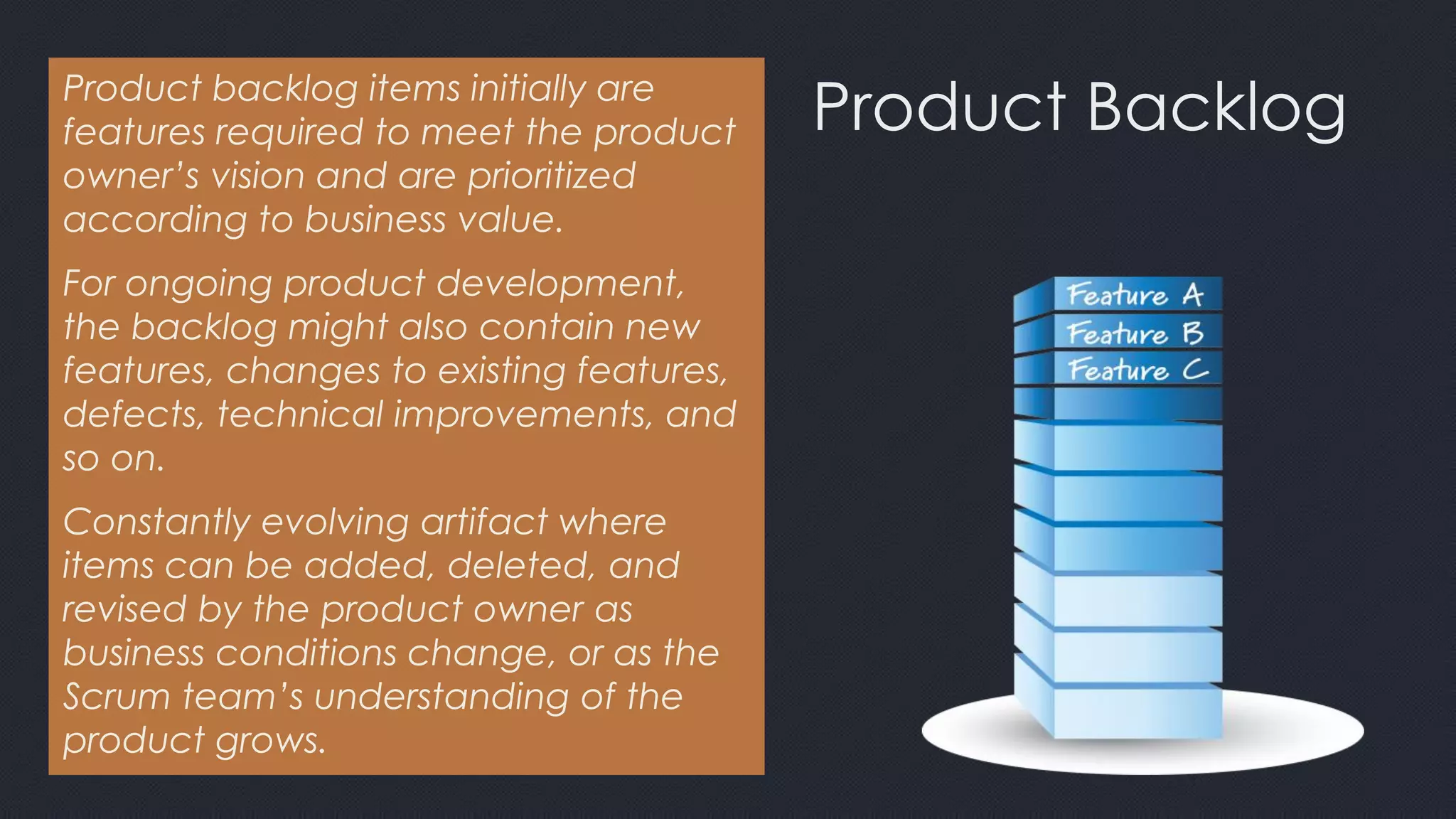 Product BacklogProduct backlog items initially are
features required to meet the product
owner’s vision and are prioritized
according to business value.
For ongoing product development,
the backlog might also contain new
features, changes to existing features,
defects, technical improvements, and
so on.
Constantly evolving artifact where
items can be added, deleted, and
revised by the product owner as
business conditions change, or as the
Scrum team’s understanding of the
product grows.
 