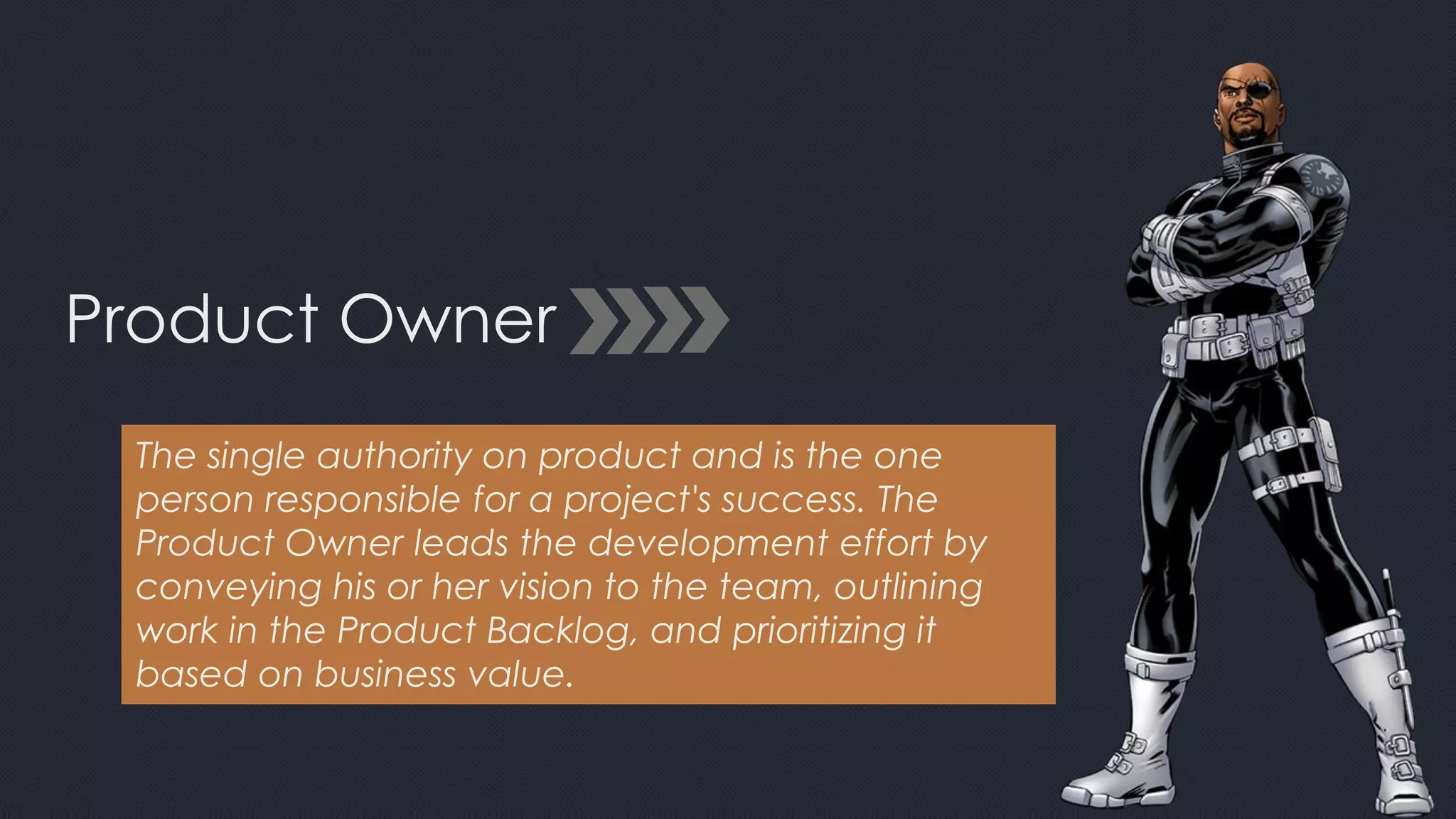 Product Owner
The single authority on product and is the one
person responsible for a project's success. The
Product Owner leads the development effort by
conveying his or her vision to the team, outlining
work in the Product Backlog, and prioritizing it
based on business value.
 