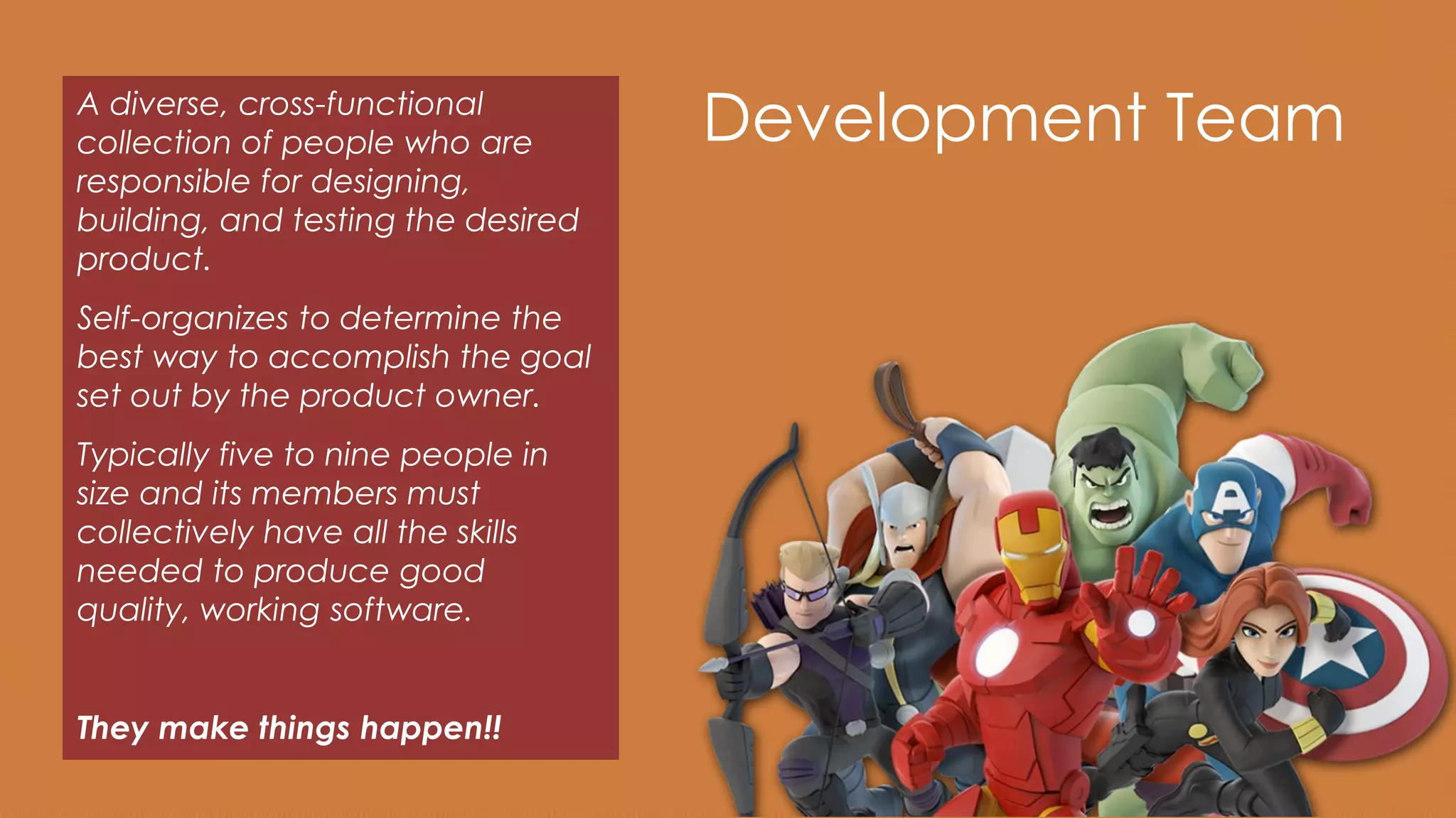 Development TeamA diverse, cross-functional
collection of people who are
responsible for designing,
building, and testing the desired
product.
Self-organizes to determine the
best way to accomplish the goal
set out by the product owner.
Typically five to nine people in
size and its members must
collectively have all the skills
needed to produce good
quality, working software.
They make things happen!!
 