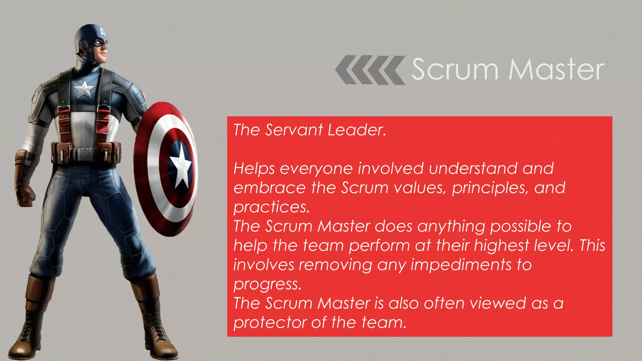 Scrum Master
The Servant Leader.
Helps everyone involved understand and
embrace the Scrum values, principles, and
practices.
The Scrum Master does anything possible to
help the team perform at their highest level. This
involves removing any impediments to
progress.
The Scrum Master is also often viewed as a
protector of the team.
 
