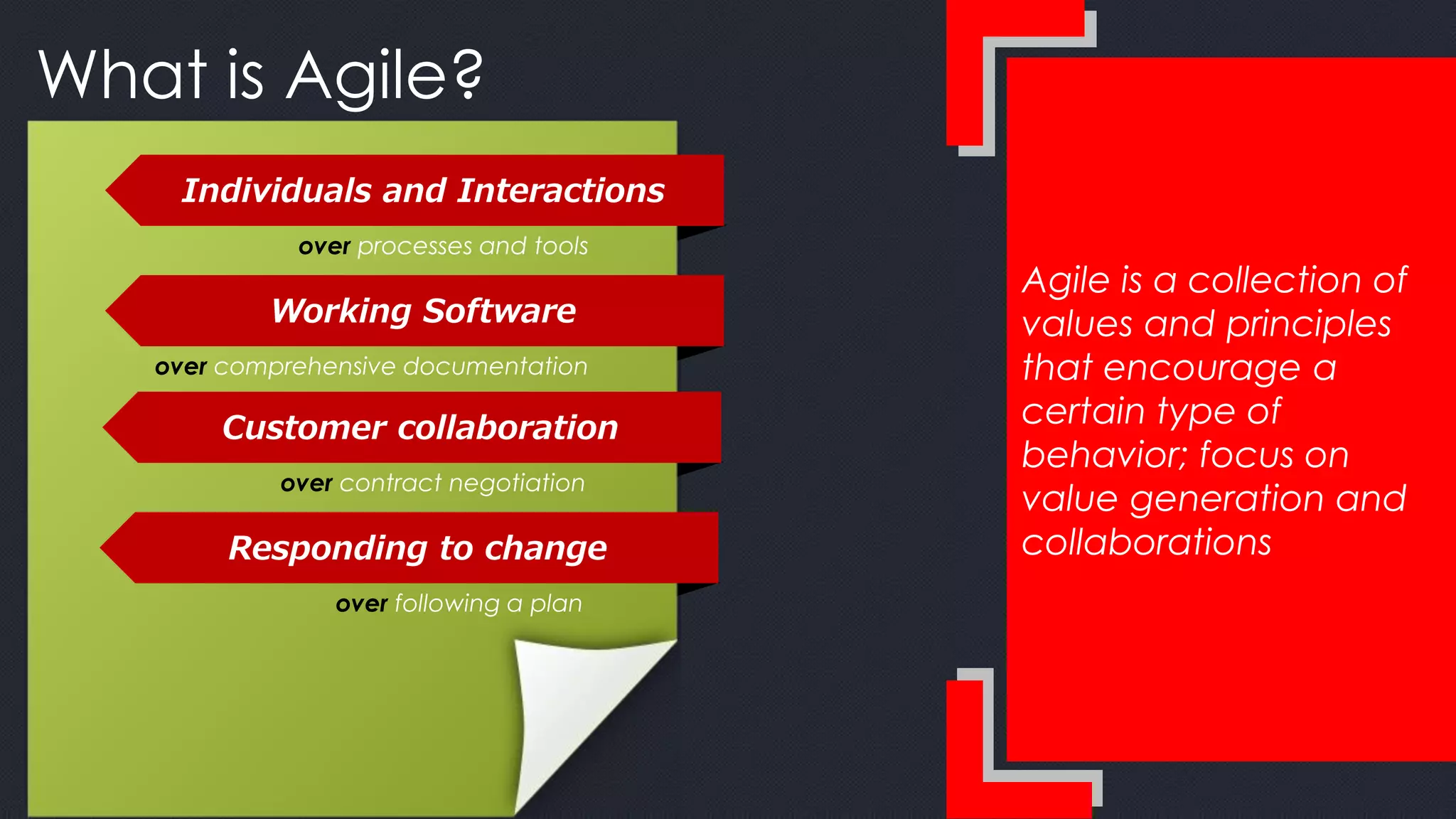 Agile is a collection of
values and principles
that encourage a
certain type of
behavior; focus on
value generation and
collaborations
What is Agile?
Individuals and Interactions
over processes and tools
Working Software
over comprehensive documentation
Customer collaboration
over contract negotiation
Responding to change
over following a plan
 