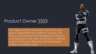 Product Owner
The single authority on product and is the one
person responsible for a project's success. The
Product Owner leads the development effort by
conveying his or her vision to the team, outlining
work in the Product Backlog, and prioritizing it
based on business value.
 