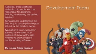 Development TeamA diverse, cross-functional
collection of people who are
responsible for designing,
building, and testing the desired
product.
Self-organizes to determine the
best way to accomplish the goal
set out by the product owner.
Typically five to nine people in
size and its members must
collectively have all the skills
needed to produce good
quality, working software.
They make things happen!!
 