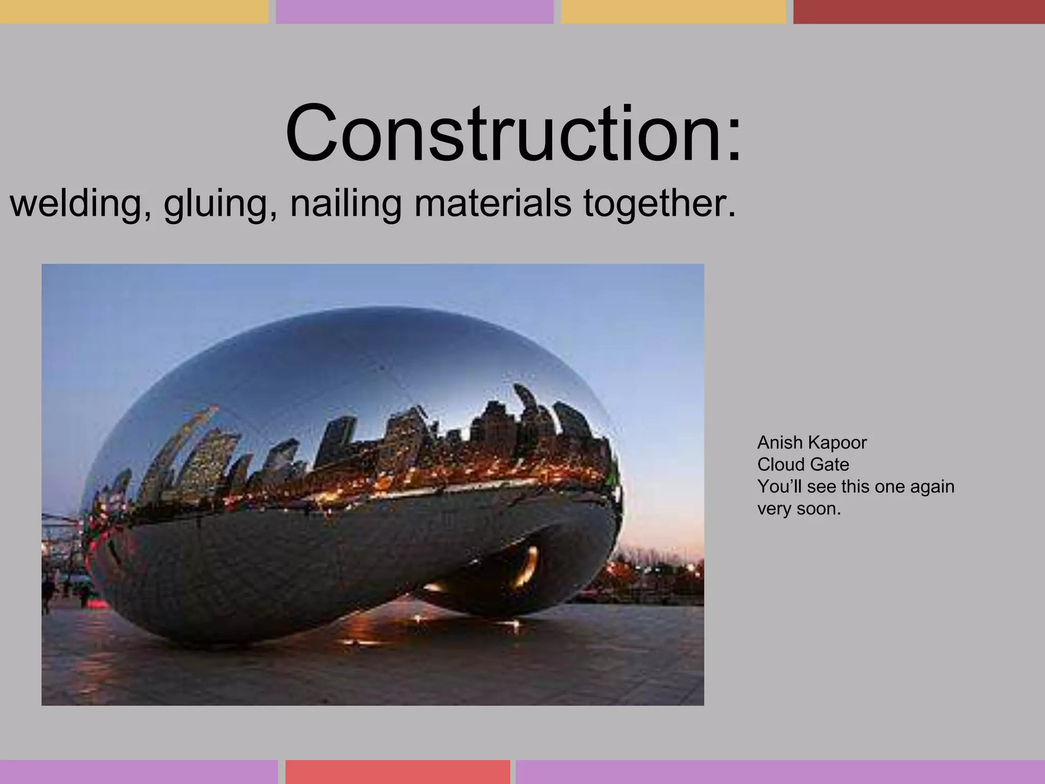 Construction:
welding, gluing, nailing materials together.

Anish Kapoor
Cloud Gate
You’ll see this one again
very soon.

 