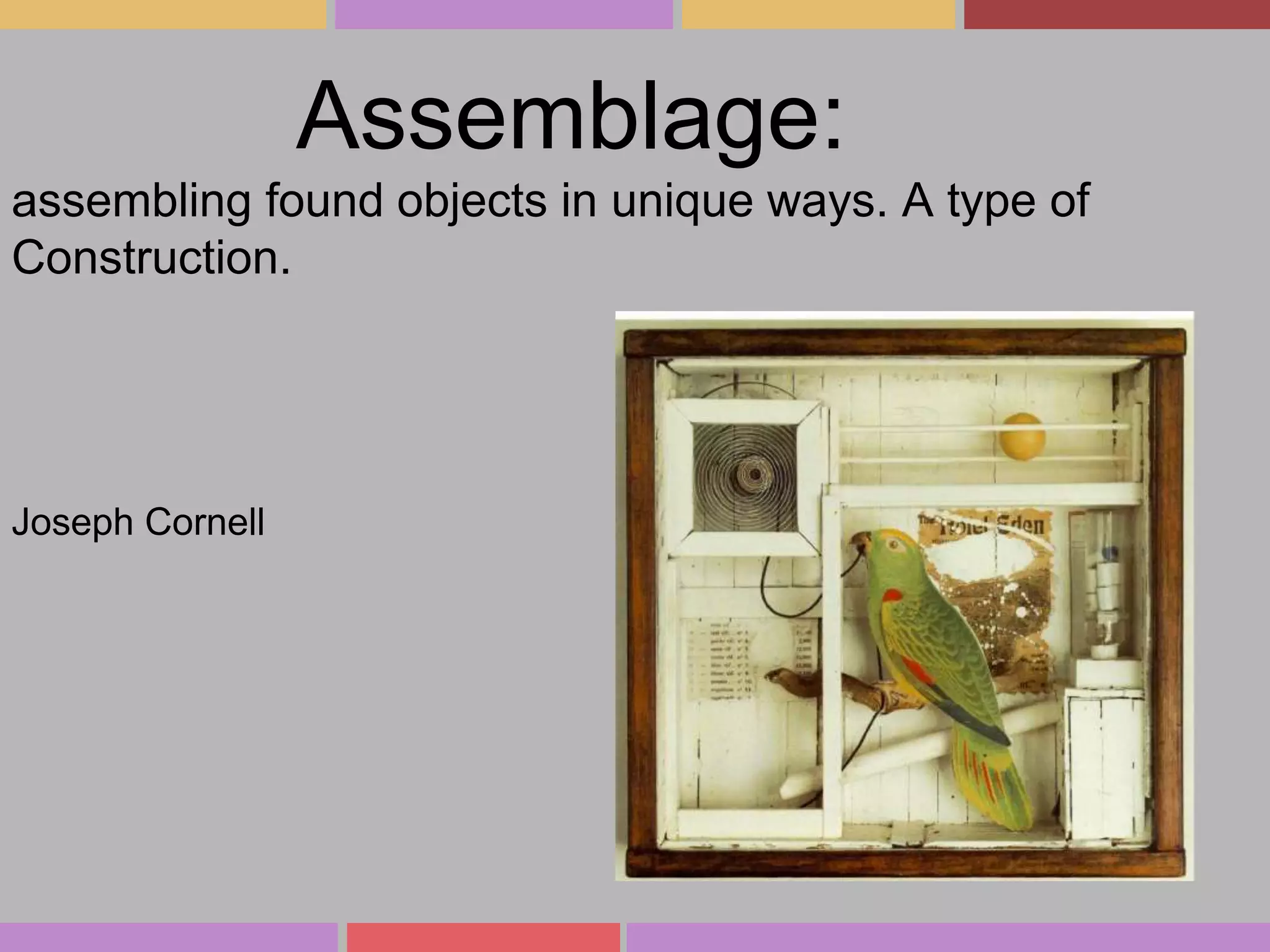 Assemblage:
assembling found objects in unique ways. A type of
Construction.

Joseph Cornell

 
