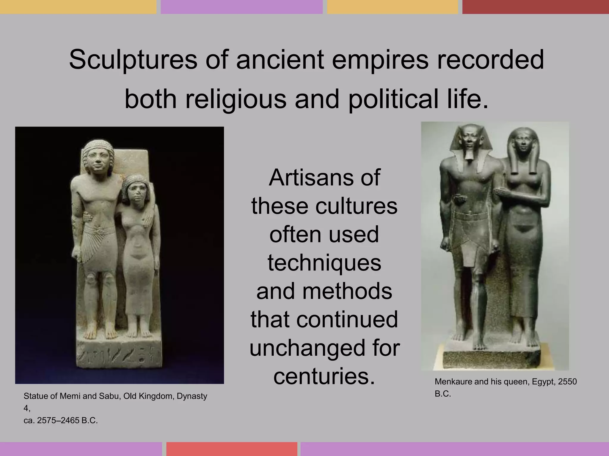 Sculptures of ancient empires recorded
both religious and political life.
Artisans of
these cultures
often used
techniques
and methods
that continued
unchanged for
centuries.
Statue of Memi and Sabu, Old Kingdom, Dynasty
4,
ca. 2575–2465 B.C.

Menkaure and his queen, Egypt, 2550
B.C.

 