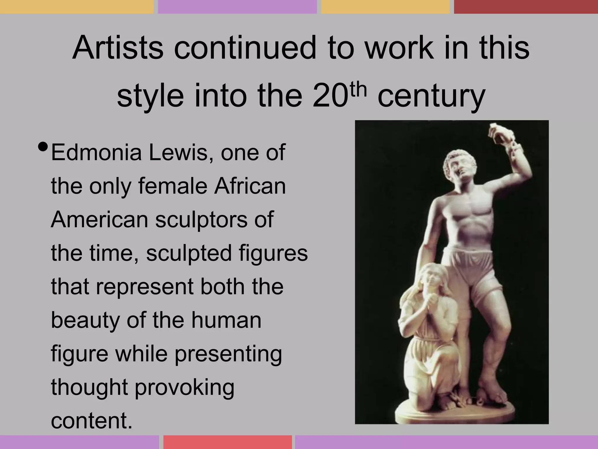 Artists continued to work in this
style into the 20th century

•Edmonia Lewis, one of
the only female African
American sculptors of
the time, sculpted figures
that represent both the
beauty of the human
figure while presenting
thought provoking
content.

 
