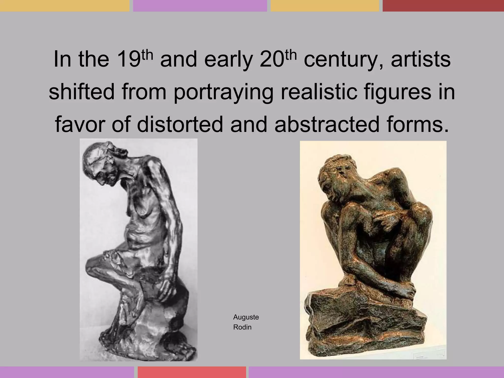 In the 19th and early 20th century, artists
shifted from portraying realistic figures in
favor of distorted and abstracted forms.

Auguste
Rodin

 