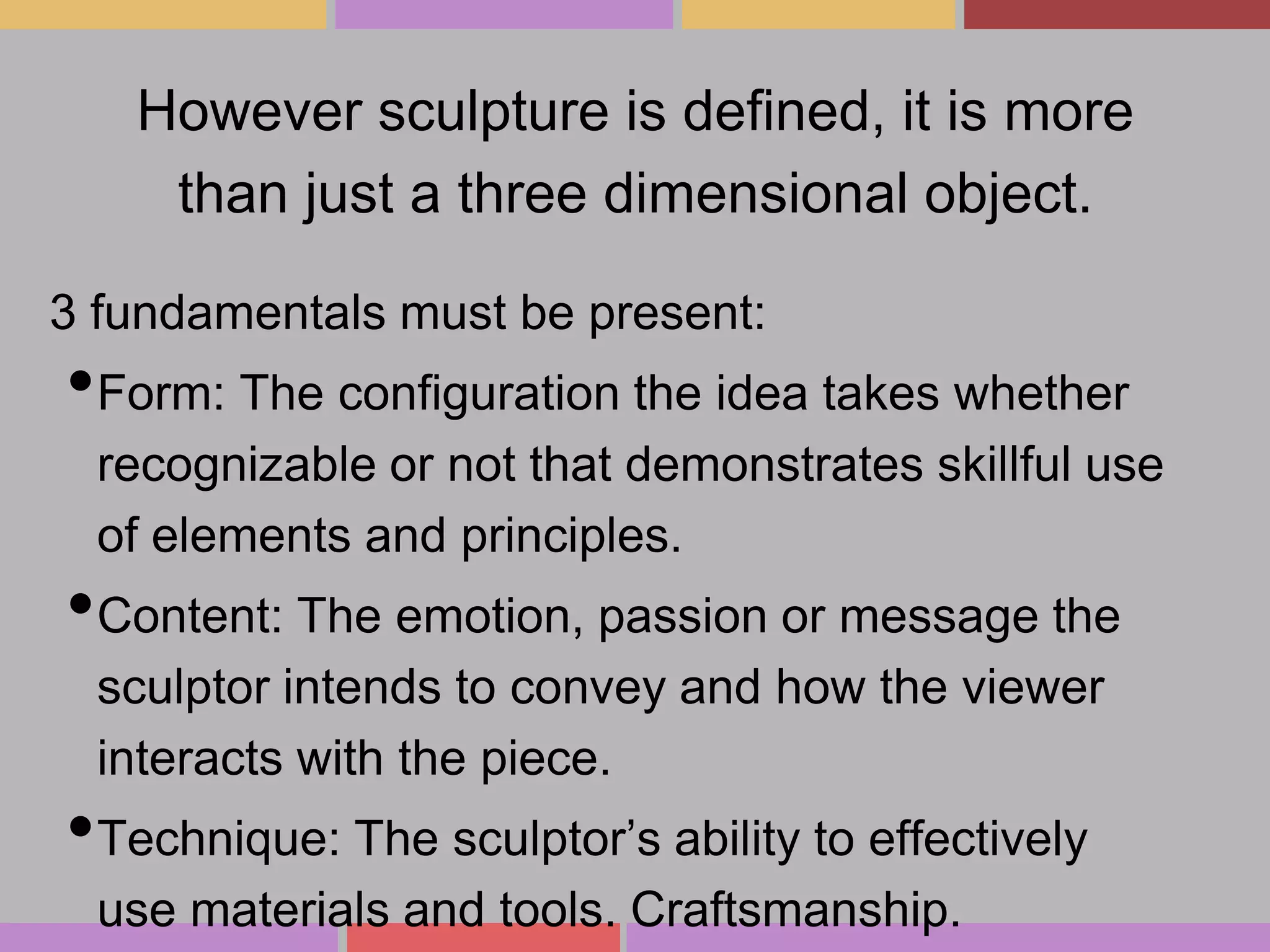 However sculpture is defined, it is more
than just a three dimensional object.
3 fundamentals must be present:

•Form: The configuration the idea takes whether
recognizable or not that demonstrates skillful use
of elements and principles.

•Content: The emotion, passion or message the
sculptor intends to convey and how the viewer
interacts with the piece.

•Technique: The sculptor’s ability to effectively
use materials and tools. Craftsmanship.

 