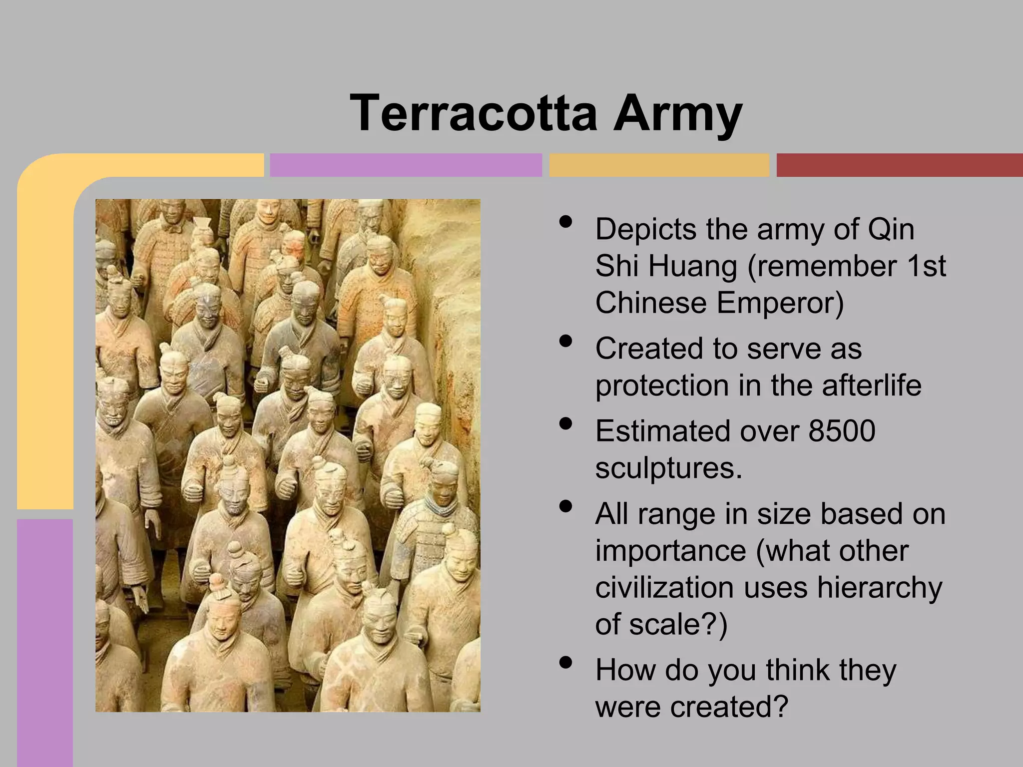 Terracotta Army
•

•
•

•
•

Depicts the army of Qin
Shi Huang (remember 1st
Chinese Emperor)
Created to serve as
protection in the afterlife
Estimated over 8500
sculptures.
All range in size based on
importance (what other
civilization uses hierarchy
of scale?)
How do you think they
were created?

 