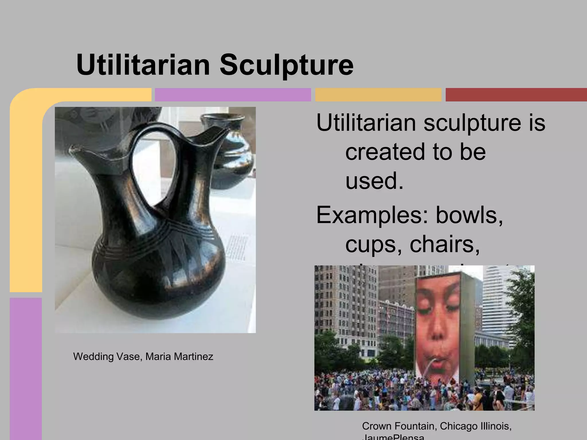 Utilitarian Sculpture
Utilitarian sculpture is
created to be
used.
Examples: bowls,
cups, chairs,
playgrounds, etc.

Wedding Vase, Maria Martinez

Crown Fountain, Chicago Illinois,

 