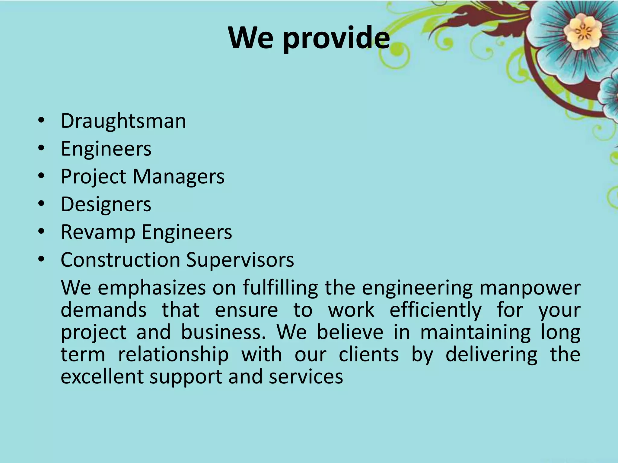 We provide
• Draughtsman
• Engineers
• Project Managers
• Designers
• Revamp Engineers
• Construction Supervisors
We emphasizes on fulfilling the engineering manpower
demands that ensure to work efficiently for your
project and business. We believe in maintaining long
term relationship with our clients by delivering the
excellent support and services
 
