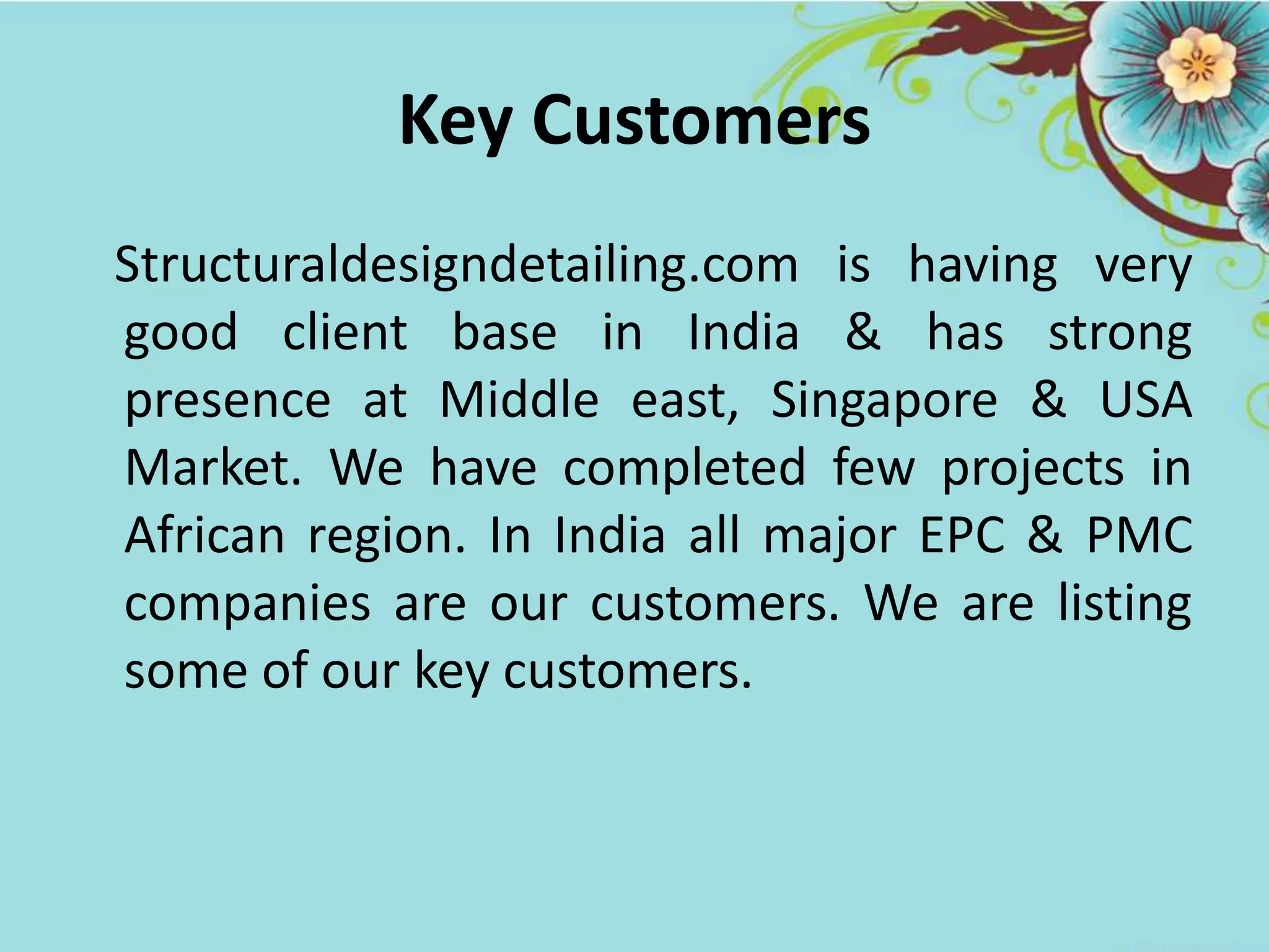 Key Customers
Structuraldesigndetailing.com is having very
good client base in India & has strong
presence at Middle east, Singapore & USA
Market. We have completed few projects in
African region. In India all major EPC & PMC
companies are our customers. We are listing
some of our key customers.
 