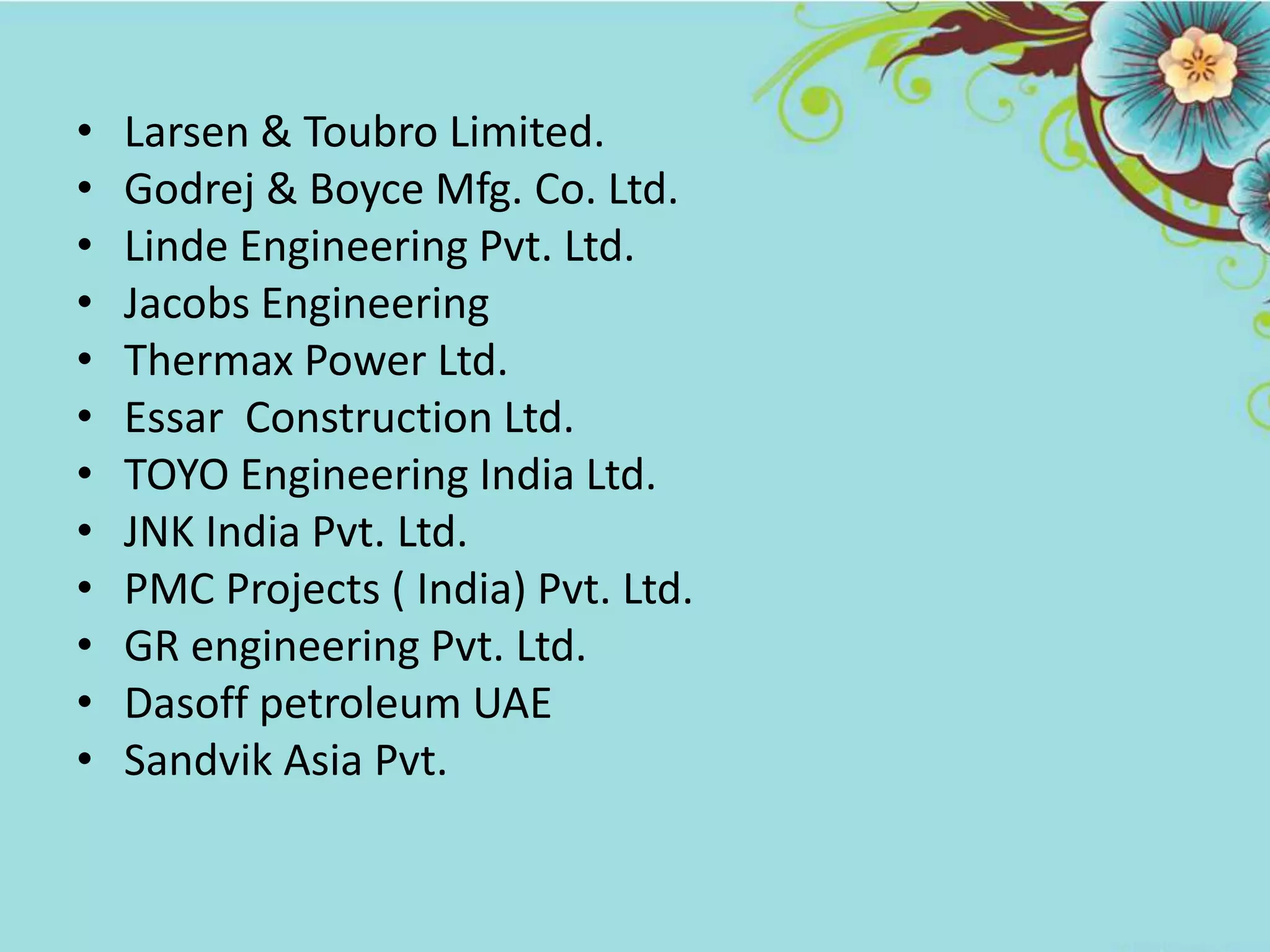 • Larsen & Toubro Limited.
• Godrej & Boyce Mfg. Co. Ltd.
• Linde Engineering Pvt. Ltd.
• Jacobs Engineering
• Thermax Power Ltd.
• Essar Construction Ltd.
• TOYO Engineering India Ltd.
• JNK India Pvt. Ltd.
• PMC Projects ( India) Pvt. Ltd.
• GR engineering Pvt. Ltd.
• Dasoff petroleum UAE
• Sandvik Asia Pvt.
 