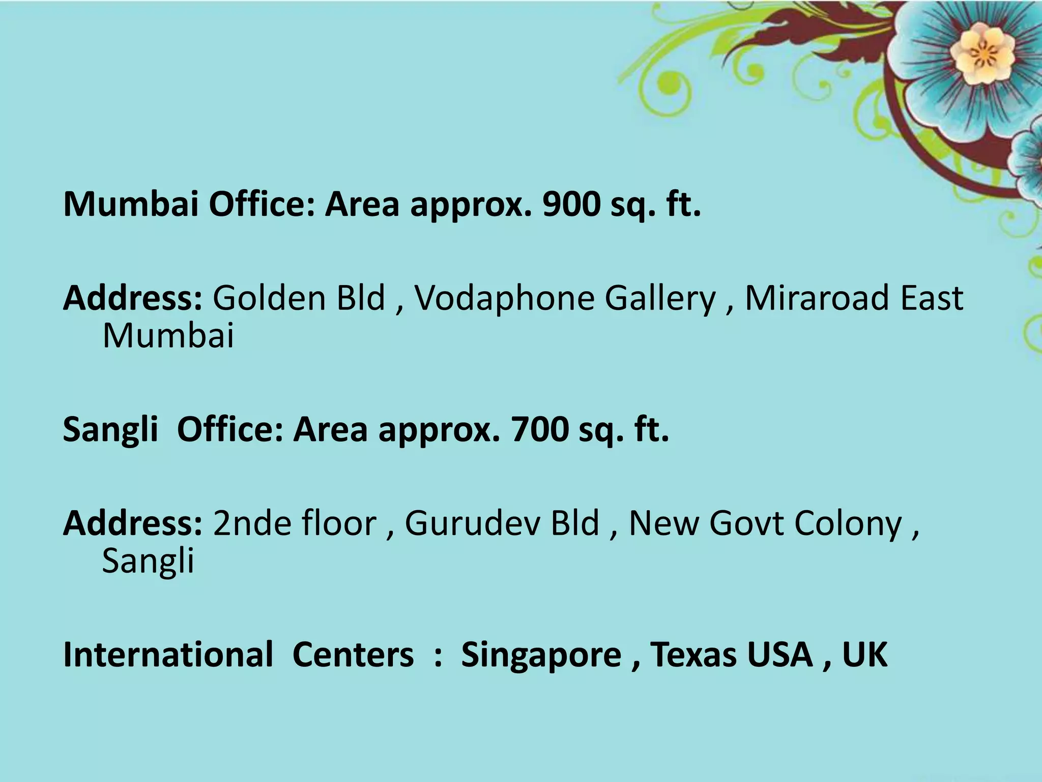 Mumbai Office: Area approx. 900 sq. ft.
Address: Golden Bld , Vodaphone Gallery , Miraroad East
Mumbai
Sangli Office: Area approx. 700 sq. ft.
Address: 2nde floor , Gurudev Bld , New Govt Colony ,
Sangli
International Centers : Singapore , Texas USA , UK
 