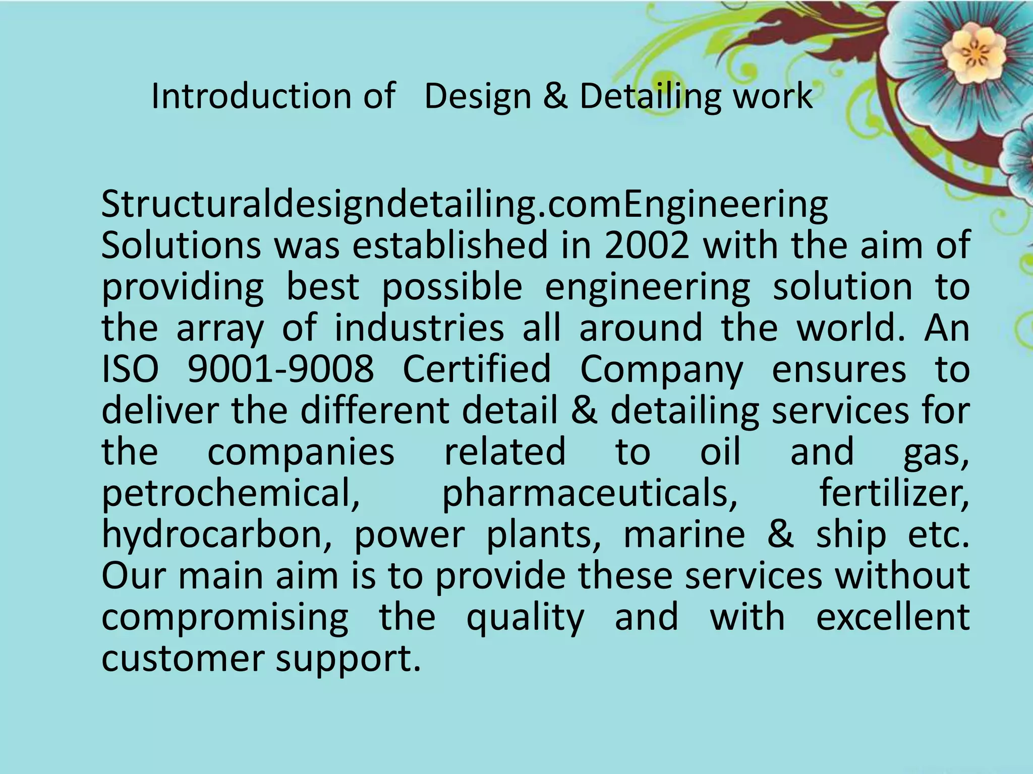 Introduction of Design & Detailing work
Structuraldesigndetailing.comEngineering
Solutions was established in 2002 with the aim of
providing best possible engineering solution to
the array of industries all around the world. An
ISO 9001-9008 Certified Company ensures to
deliver the different detail & detailing services for
the companies related to oil and gas,
petrochemical, pharmaceuticals, fertilizer,
hydrocarbon, power plants, marine & ship etc.
Our main aim is to provide these services without
compromising the quality and with excellent
customer support.
 
